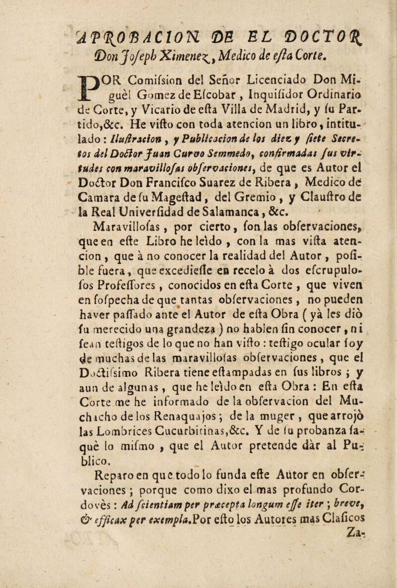 rÁf%O^AClon DE EL DOCTOR (Don Jo/e¡)b Ximene^, Medico de e/la Corte. POR Comifsion del Señor Licenciado Don Mi¬ guel Gómez de Eícobar , Inquifidor Ordinario de Corte» y Vicario de efta Villa de Madrid, y íu Par* tidoj&c. He vifto con toda atención un libro, intitu¬ lado : lluft ración } y Publicación de los diez y fiete Secre- ios del Doóíorjfuan Curvo Semmedof confirmadas fus vir¬ tudes con maravillo/as obfervaciones^ de que es Autor el Doílor Don Francifco Suarez de Ribera , Medico dé Cana ara de fu Mageftad, del Gremio , y Clauftro de la Real Univeríidad de Salamanca, &c. Maravillofas, por cierto, fon las obfervaciones, que en efte Libro he leído , con la mas vifta aten¬ ción , que a no conocer la realidad del Autor, pod¬ óle fuera, que excedieíle en recelo á dos efcrupulo- íos ProfeíTores, conocidos en efta Corte , que viven en fofpecha de que tantas obfervaciones, no pueden haver ñafiado ante el Autor de efta Obra ( ya Ies dio fu merecido una grandeza ) no hablen fin conocer , n i fean teftigos de lo que no han vifto : teftigo ocular íoy de muchas de las maravillofas obfervaciones, que el Dodiísimo Ribera tiene eftampadas en fus libros ; y aun de algunas, que he leído en efta Obra : En efta Corte me he informado de la obfervacion del Mu¬ chacho de los Renaqua josdéla muger , que arrojó las Lombrices Cucurbkinas,&c. Y de fu probanza ía* qué lo mifmo , que el Autor pretende dar al Pu¬ blico* Reparo en que todo lo funda efte Autor en obfer¬ vaciones ; porque como dixo el mas profundo Cor- do vés : Ad fúentiam per pracepta longum ejje iter ; breve, & efficax per exempla.Pot efto los Autores mas Claficos Za-