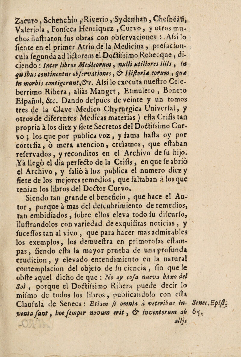 Zacuto, Schenchio ,-Riveno, Sydenhan, Chefnéáfl, Valeriola , Fonfeca Henriquez , Curvo , y otros mu- chosiiuftraron fus obras con observaciones : Afsilo fíente en el primer Atrio de la Medicina > preíaciun- cula fegunda ad li&orem el Dotfifsimo Rebecque, di¬ ciendo : Inter libros Medieorutn, nuil i utiliores lilis , in iiu ¡bus eontinentur obfervationes, Ó Hifiona eorum , c¡ia<£ in morbis contigerunt. Afsi lo executa nueftro Cele¬ bérrimo Ribera , alias Manget, Etmulero , Boneto Efpañol, &c. Dando defpues de veinte y un tomos tres de la Clave Medico Chyfprgica Univeríal, y otros de diferentes Medicas materias) eftaCrifistan propria a los diez y fíete Secretos del Doftiísimo Cur¬ vo j los que por publica voz, y fama haíta oy por corteña, 6 mera atención, creíamos, que eftaban refervados , y recónditos en el Archivo de fu hijo. ¡Ya llegó el dia perfe&o de la Crifis, en que fe abrió el Archivo, y falióaluz publica el numero diez y fíete de los mejores remedios, que faltaban k los que tenían los libros del Doftor Curvo. Siendo tan grande el beneficio , que hace el Au¬ tor , porque a mas del deícubrimiento de remedios, tan embidiados, íobre ellos eleva todo fu difcurfo, iluftrandolos con variedad deexquiíitas noticias, y íucefTos tan al vivo , que para hacer mas admirables los exemplos, los demueftra en primorofas efiam- pas, íiendo efta la mayor prueba de una profunda erudición, y elevado entendimiento en la natural Contemplación del objeto de fu ciencia , fin que le obfte aquel dicho de que : No ay cofa nueva baxo del Sol, porque el Doftifsimo Ribera puede decir lo mifmo de todos los libros, publicándolo con eífa Claufula de Seneca : Ethm Ji omnia d veteribus in- Senes ventafunt, boefemper novttm trit, & inventorum ab 65, J V ' ' ' alije , ' ‘