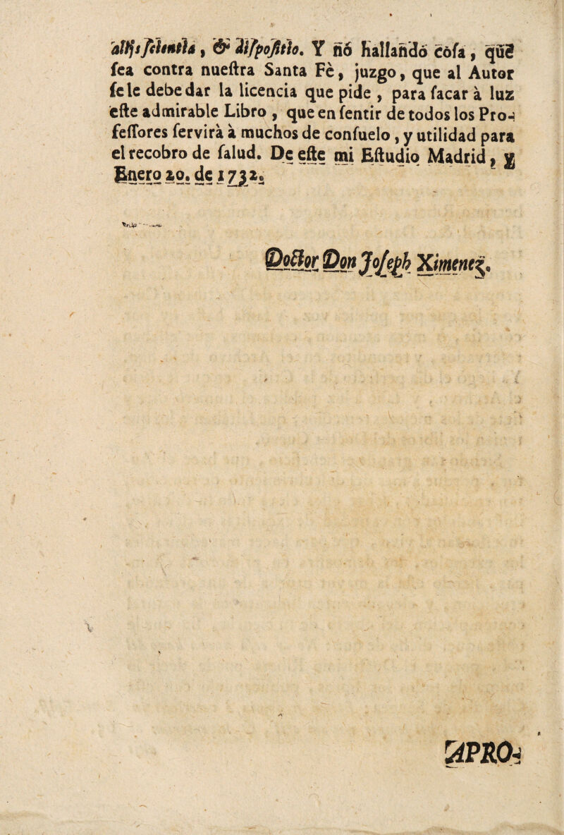 aítftJiUniU, & dtfpojttio. Y ñó Hallando Cofa , qdS fea contra nueftra Santa Fe, juzgo, que al Autor fe le debe dar la Ucencia que pide , para facar a luz efte admirable Libro , que en fentir de todos los Pro-í fdlbres fervira a muchos de confuelo, y utilidad para el recobro de falud. De efte mi Eftudio Madrid, « Enero zo. de j731. V \ rAPRO-