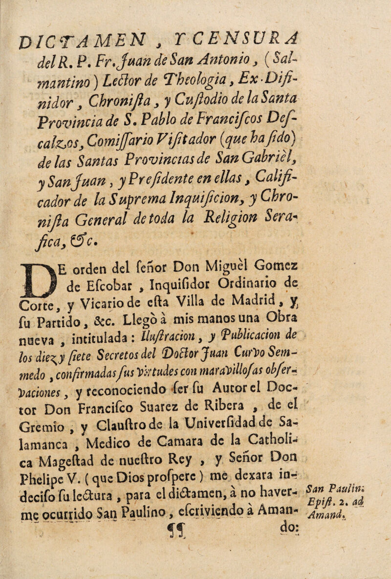 DICTAMEN , r CENSURA delR. P. Fr.juan de San Antonio > (Sai- mantino) Leólor de Theologia s Ex-Difi- nidor} Cbronifia, y Cujhdio de la Santa Provincia de S. Pablo de Francifcos Def- calZjOSy ComiJJario V¡fiador {que hajido) délas Santas Provincias de San Gabriel, y San Juan, y Pre/idente en ellas, Califi¬ cador de la Suprema Inquificion, y Chro- nifia General de toda la Religión Sera« fica, (fie. DE orden del Tenor Don Miguel Gomes de Efcobar , Inquifidor Ordinario de Corte, y Vicario de cfta Villa de Madrid, y fu Partido, 3cc. Llego a mis manos una Obra nueva , intitulada : Uu/i ración, y 'Publicación de los die^y fiete Secretos del Doñorjuan CurVo Sem- medo , confirmadasfus Virtudes con maravillo/as obfer- daciones, y reconociendo fer fu Autor el Doc¬ tor Don Francifco Suarez de Ribera , de eí Gremio , y Clauftrode la ünivetfidadde Sa¬ lamanca , Medico de Camara de ía Gárboli- ca Mageftad de nueftro Rey , y Señor Don Phelipe V. (que Dios profperc) me dexara in- decífo fu ledura , para el difamen, á no haver- me ocurrido San Paulino, eícriviendq a Aman- ' T .' .. íí do: San Paul ¡ni Epfi> 2. ad Amanda