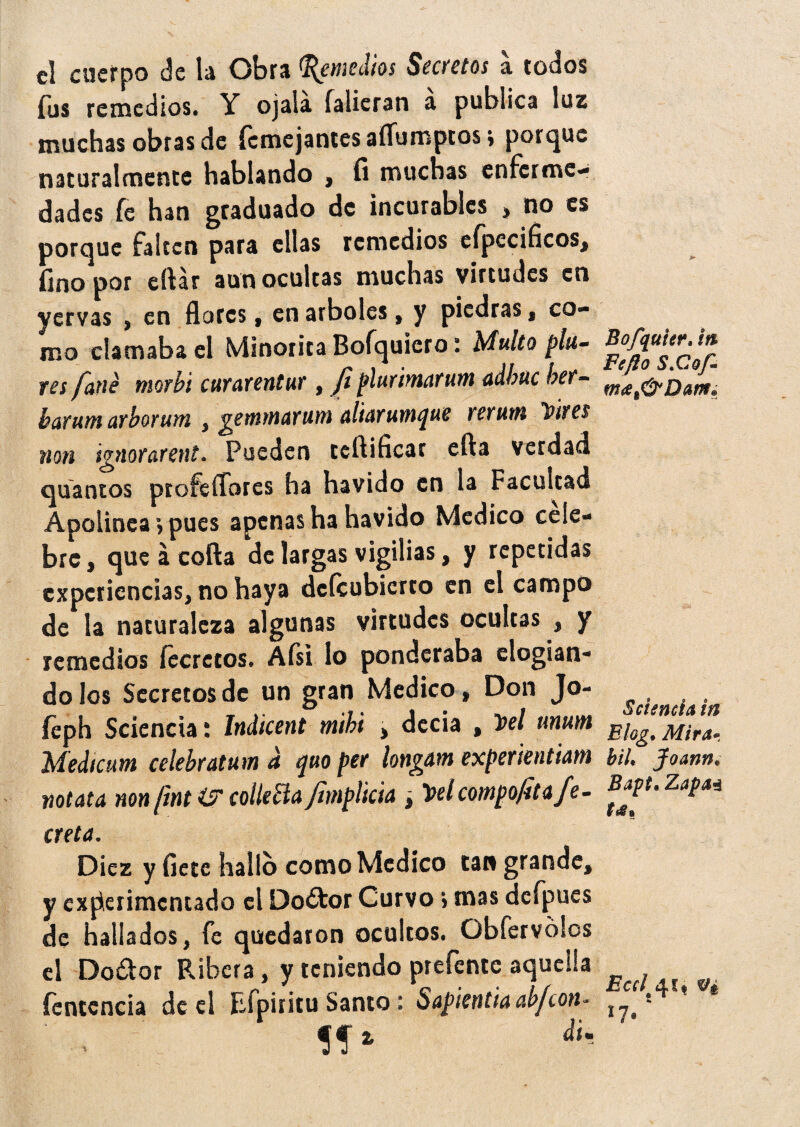 el cuerpo de la Obra Remedios Secretos a todos Tus remedios. Y ojala falieran a publica los muchas obras de Ícmejantesaflumptosí porque naturalmente hablando , fi muchas enferme¬ dades fe han graduado de incurables > no es porque falten para ellas remedios eípccificos, fino por citar aun ocultas muchas virtudes en yervas , en flores, en arboles, y piedras, co¬ mo clamaba el Minorita Bofquiero * Multo pilt¬ res fane morbi curarentur , fi plurimarum adbuc ber- hamm arborum , getnfnctYum aliarum^ue rerutn Taires non ¡gnorarent. Pueden teftificar efta verdad quaotos pt ofe flores ha havido en la Facultad Apolínea vpues apenas ha havido Medico cele¬ bre, que á cofia de largas vigilias, y repetidas experiencias, no haya defeubierto en el campo de la naturaleza algunas virtudes ocultas , y remedios íecrctos. Afsi lo ponderaba elogian¬ do los Secretos de un gran Medico, Don Jo- íeph Sciencia: Indicent mihi , decía , Vel unum Medicum celebratuw u guo per longatn experientiatn notata non[Int & colleja fimplkia ¿ ltelcompofita fe- creta. Diez y fiete hallo como Medico tan grande, y experimentado el Do¿tor Curvo > mas dcfpues de hallados, fe quedaron ocultos. Obfervólos el Do&or Ribera, y teniendo prefente aquella íentcncia de el Efpiritu Santo : Sapietttiaab/con* . «* > Bofquter. it% Fe fio S.Cof- Sciencia in Elog. Mira» biU Jfoann. Bapt. Zapa* Ecd^u n 17*'