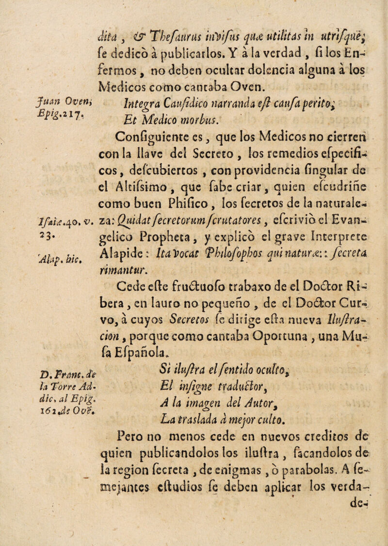 Jum Ovetii Epig.il j. dita , & The futras inVtfus qa<x. Militas m utrtfjae^ fe dedico a publicarlos. Y á la verdad , fi los En¬ fermos , no deben ocultar dolencia alguna a los Médicos como cantaba Oven. Integra Caufidko narranda e/l caifa perito^ Et Medico morbiu. Configuiente es, que los Médicos no cierren con la llave del Secreto, los remedios efpecifiw eos, defeubiertos, con providencia Ungular de el Álcifsimo , que fabe criar , quien efeudriñe como buen Phifico, los fecretos de la naturale- Ifkiic.40. t>. za: Quidatfecretorum ferutatores, eícrivio el Evan¬ gélico Propheta, y explico el grave interprete Álapide: lía Vocat Tbilofophos quinaturie-.i /cereta ñmantur. Cede efte frudtuofo trabaxo de el Dodbor Ri¬ bera , en lauro no pequeño , de el Do£tor Cur¬ vo, a cuyos Secretos íe dirige cfta nueva llujlra- cion, porque como cantaba Oportuna , una Ma- D. Frmc.de la Torre Ád- dic> al Epig* 161 Js Ove* 23 Afap* hic• Si ilu/ira el fentido oculto, El infigne traductor s A la imagen del Autor, La traslada a mejor culto. Pero no menos cede en nuevos créditos de quien publicándolos los iluíira , Tacándolos de la región fecreta , de enigmas, b parabolas. A íe- mojantes cIludios fe deben aplicar los verda- de-: