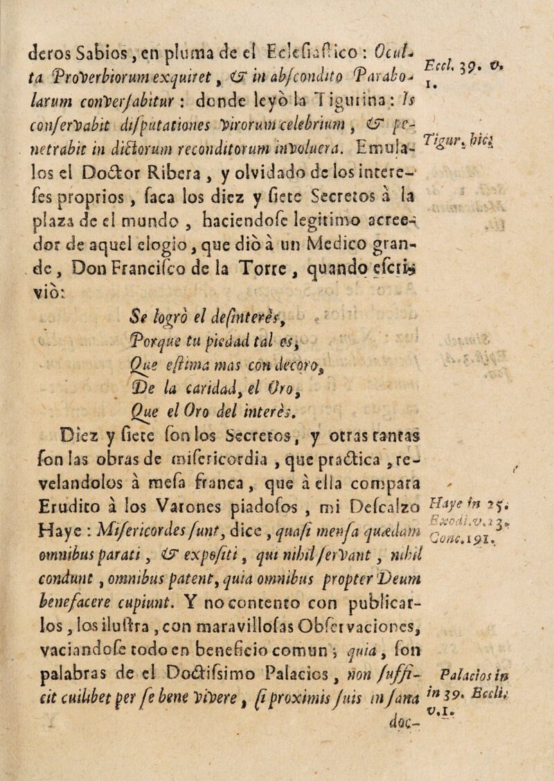 deros Sabios, en pluma de el Eclefiafíico : Ocul- ^ ta ProTferbiorum exquiret, in abfcóndilo Parábo* ^ ’ * -* /ár«»í corileerj abitar: donde leyó la T igmlna : h confer&abk dtfputationes Virorum celebrturn, ¿5“ pe¬ netrable m dtílomm reconditorum ¡nVoluera. Erna la- 4 ^Ct los el Doófcor Ribera , y olvidado de los intere-’ fes proprios, faca ios diez y fíete Secretos á la plaza de el mundo , haciendofc legitimo aeree-’ dor de aquel elogio, que dio á un Medico gran¬ de, DonFrancifco de la Torce, quandq efais . \ vio;. Se logro el definieres, (porque tu piedad tal es, Que eflima mas con decoro, 2>e la caridad, el Oro, Que el Oro del interés. Diez y fíete ionios Secretos, y otras tantas fon las obras de mifericordia , que pra&ica , re¬ velándolos á mefa franca, que a ella compara Erudito á los Varones piadoíos , mi De fea izo Haye : Mi/ericordes funt, dice , qmfi menfa quídam ómnibus parad, <Uf expe/iti, qm nihilfer'Mant, nihil eondnnt, ómnibus patent, quia ómnibus propter'Deum benefacere cupiunt. Y no contento con publicar¬ los , los iluftra , con maravillólas Obfervaciones, Haye m ? j. ñxoái>v* i j ^ Qunc* i $1» vaciándole todo en beneficio común y quid, ion palabras de el Dodtifsimo Palacios, non fuffi- Palaciosin tit cúlibet per fe bme Ytioere, [i proximis fuis tn/arn lrli9° E6S^>'