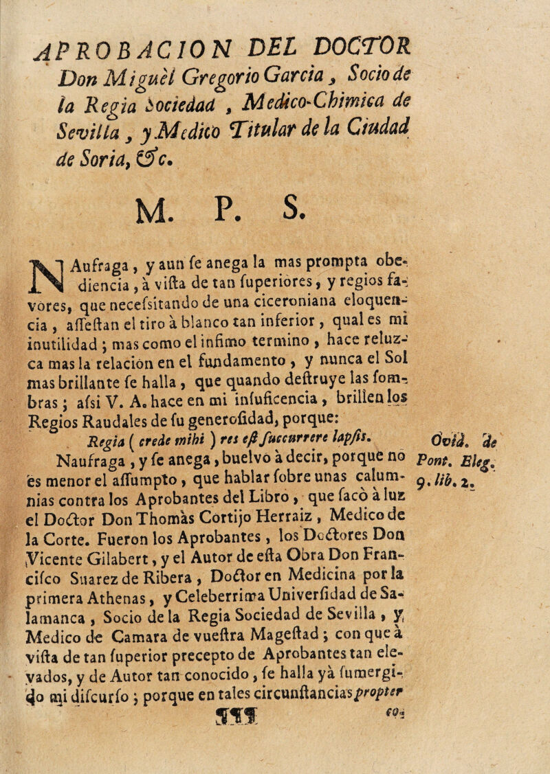 APROBACION DEL DOCTOR Don Migue i Gregorio Garda 3 Sodo de la Regia sociedad , M edicfhChiwica de Sevilla, y Medico Titular de la Ciudad de Soria, &c. M. p. s. NAufraga, y aun fe anega la mas prompta obe¬ diencia , a vifta de tan fuperiores, y regios fa¬ vores* que necesitando de una ciceroniana cloquofi¬ cia * aiTeftan el tito á blanco tan inferior, qual es mi inutilidad * mas como el infimo termino * hace reluz¬ ca mas la relación en el fundamento * y nunca el Sol mas brillante fe halla, que quando deftruye las fom- bras; afsi V. Ae hace en mi iníuficencia, brillen los Regios Raudales de fu generofidad, porque: Regia ( ere de tnihi ) reí efi fue cúrrete lapfh* Naufraga , y fe anega, buelvó a decir* porque no es menor el aífumpto * que hablar fobre unas calum¬ nias contra los Aprobantes del Libro * que facó a luz elDoftor Don Thomas Cortijo Herraiz , Medico de la Corte. Fueron los Aprobantes, los DoAores Don ^Vicente Gilabert, y el Autor de efta Obra Don Fran- cifco Suarez de Ribera, Dotforen Medicina por la primera Athenas, y Celebérrima Univeríklad de Sa¬ lamanca , Socio déla Regia Sociedad de Sevilla , y¿ Medico de Camara de vueftra Mageftad \ con que a vifta de tan íuperior precepto de Aprobantes tan ele¬ vados, y de Autor tan conocido, fe halla ya inmergí-, 4o mi difeurfo ; porque en tales circunftanciasp^^ mmm: eq* tívil rde Pont. Eleg* ltb% ¡J®