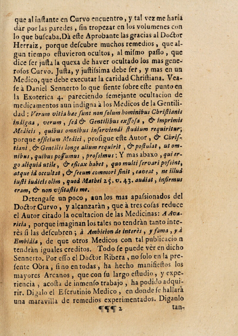 que al inflante en Curvo encuentro* y tal vez me haru dar por las paredes, fin tropezar en los volúmenes con lo que bufcaba.Dá eñe Aprobante las gracias al Doélor Herraiz, porque defcubre muchos remedios, que al¬ gún tiempo e (tuvieron ocultos , al miímo paílo , que dice fer juila la quexa de haver ocultado los mas gene* rofos Curvo. Juila, y juftiísima debe Íeí*, y mas en un Medico, que debe executar la caridad Chriftiana. Vea- fe á Daniel Sennerto lo que fíente fobre efte puntoen la Exotérica 4. pareciendo íemejante ocultación de medicamentos aun indigna a los Médicos de la Gentili¬ dad : Verum vida hacfunt non falune hominibus Cbriftianis indigna , verum , fed Ó* Gentilihus exjfofa , & imprimís JMedids y quibus ómnibus inftrvitndi (iudium requiritur) porque officium Medid , profigue elle Autor , Ó* Chrif- tiani, & Gentilis longe aiium requirit , &pofiulat, ut otn~ nibns, quibus pojfumus } profshnus i Y mas abaxo , qui er~ go aliquid utile, Ó* eftcax habet, quo muíti fer vari pofsint, ntque id occuitat, Ó4 fecum eommori finit, caveat, ne illud iujii iudicisolitn , quod Aistbei 25. *>• 43* , infirmus eramt & non vijitaflis me. Detengafe un poco, aun los mas apafsionados del Doélor Curvo, y alcanzarán , que á tres cofas reduce el Autor citado la ocultación de las Medicinas.* A Ava* rida , porque imaginan los tales no tendrán tanto inte¬ rés fi las defeubren ; d Ambición de Ínteres , y fama yya Emhidia , de que otros Médicos con tal pubsicacio n tendrán iguales créditos. Todo fe puede ver en dicho Sennerto. Por eflfo el Doélor Ribera , no foío en la pre- feote Obra, fino en todas, ha hecho manifieftos los mayores Arcanos, que con fu largo efiudio, y expe¬ riencia 1 acofta de inmenfo trabajo , ha podido adqui¬ rir* Digalo el Efcrutinio Medico , en donde fe hallara una maravilla de remedios experimentados. Oiganlo iflrir * tan-
