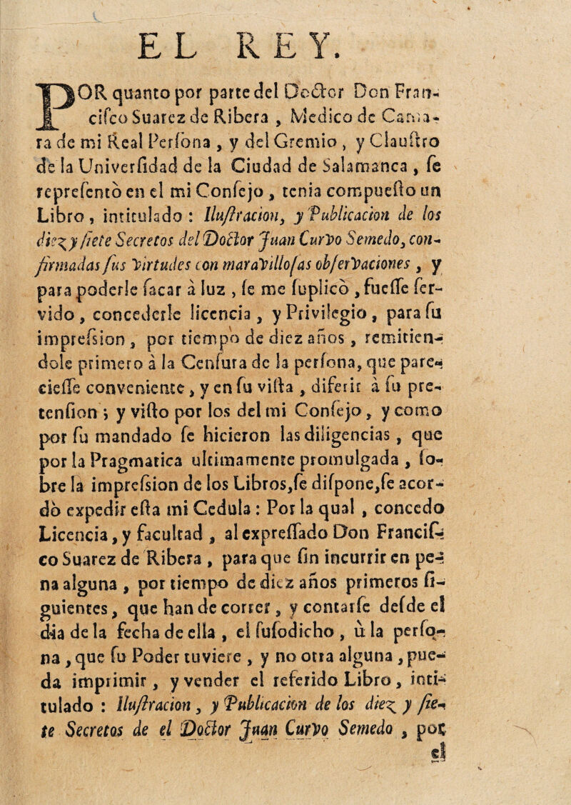 E L 1^|0R quanto por parte del Dcótor Don Frao- 1 cifcoSuarezde Ribera , Medico de Cania- ra de mi Real Pe rió na , y del Gremio , y Clauítro de la Univerfidad de la Ciudad de Salamanca , fe reprefcmo en el mi Coníejo»tenia compueílo un Libro, intitulado: lluftr ación, y'Publicación de los die\y fíete Secretos del Doctor Juan Curvo Semedo, con¬ firmadas fus Virtudes con maraVillofas obferVaciones, y para poderle Tacar á luz , íe me fuplicb, fuerte fér¬ vido, concederle licencia, y Privilegio, para fu imprefsion, por tiempo de diez años, remitieiv* dolé primero á la Cenfura de la períona, que pare- cierte conveniente, y en Tu vida , diferir á fu pre¬ tenden j y vifto por los del mi Coníejo, y como por fu mandado fe hicieron las diligencias, que por la Pragmática últimamente promulgada , (o- bre la imprefsion de los Libros,fe diípone,fe acor¬ dó expedir erta mi Cédula: Por la qual, concedo Licencia,y facultad , alexpreífado Don Francifi- co Suarez de Ribera , para que fin incurrir en pe-* na alguna , por tiempo de diez años primeros fi- guicntcs, que han de correr, y eontarfe defde el dia de la fecha de ella , el fuíodicho , u la perfo- na , que fu Poder tuviere , y no otra alguna, pue¬ da imprimir, y vender el referido Libro, inti¬ tulado : llufiracion, y Publicación de los die^ y fie- íe Secretos de el 'Doctor Juan Curvo Semedo , poc