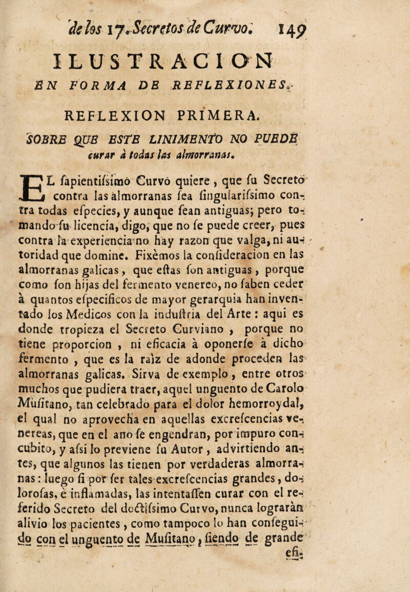 ILUSTRÁCI ON EN FORMA DE REFLEXIONES REFLEXION PRIMERA* SOBRE QUE ESTE LINIMENTO NO PUEDE curar á todas loe almorranas. EL fapientiísímó Curvó quiere , que fu Secretó contra las almorranas fea íinguiariísimo con¬ tra todas efpecies, y aunque fean antiguas; pero to¬ mando fu licencia, digo, que no fe puede creer, pues contra la experiencia no hay razón que valga, ni au«í toridad que domine. Fixémos la coníideracion en las almorranas gálicas, que eftas fon antiguas, porque como fon hijas del fermento venereo, no faben ceder á quantos efpecificos de mayor gerarquia han inven¬ tado los Médicos con la induílria del Arte : aquí es donde tropieza el Secreto Gurviano , porque no tiene proporción , ni eficacia á oponerle á dicho fermento , que es la raíz de adonde proceden las almorranas gálicas. Sirva de exemplo, entre otros* muchos que pudiera traer, aquel ungüento de Carolo Múfitano, tan celebrado para el dolor hemorroyda!, el qual no aprovecha en aquellas excreícencias ve¬ néreas, que en el ano fe engendran, por impuro con-j cubito, y afsi lo previene fu Autor, advirtiendo an-¡ tes, que algunos las tienen por verdaderas almorran ñas: luego fi por fer tales excreícencias grandes, dos lorofas. é inflamadas, las intentaílen curar con el re-: ferido Secreto del do&iísifno Curvo, nunca lograrán alivio los pacientes, como tampoco lo han confegui-, ¿o con el ungüento de Muíitanp i ílendo de grande