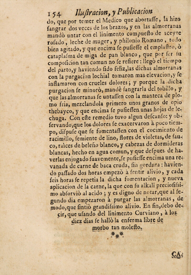 do, que por temer el Medico que abortaífc, la hizo fangrar dos veces de los brazos, y en las almorranas mandó untar con el linimento compucfto.de aceyte rofado , leche de muger, y philonio Romano , todo bien agitado, y que encima fe pufieíTe el emplaflro, ó cataplafma de miga de pan blanco, que por ícr íu compoíición tan común no fe refiere ¡ llegó el tiempo del parto,y ha viendo fido Feiiz^las dichas almorranas con la purgación lochial tomaron mas elevación,y fe inflamaron con crueles dolores; y porque la dicha purgación fe minoró, mande fangrarla del tobiho, y que las almorranas fe untafien con la manteca de plo¬ mo fría, mezclándola primero unos granos de opio thebayco, y que encima fe pufieílen unas hojas de le¬ chuga. Con efte remedio tuvo algún defeanío: y ob- fervando,que los dolores fe exacervaron a poco tiem¬ po, difpufe que fe fomentaflen con el cocimiento de racimillo,Temiente de lino, flores de violetas,de fau-: co, raíces de beleño blanco, y cabezas de dormideras blancas, hecho en agua común, y que defpues de ha«< verlas enjugado fuavemente,íe puíiefie encima una re-; vanada de carne de baca cruda, fin gordura : havien- dó pallado dos horas empezó a íentír alivio, y cada íeis horas fe repetía la dicha fomentación , y nueva aplicación de la carne, la que con fu alkali preciofiísi- mo abforvió al acido ; y es digno de notar,que al fe- gundo dia empezaron á purgar las almorranas, de modo,que fintió grandísimo alivio. En fin,debo de-? cir, que ufando del linimento Curviano , a los diez dias fe halló la enferma libre de morbo tan molefto, » u