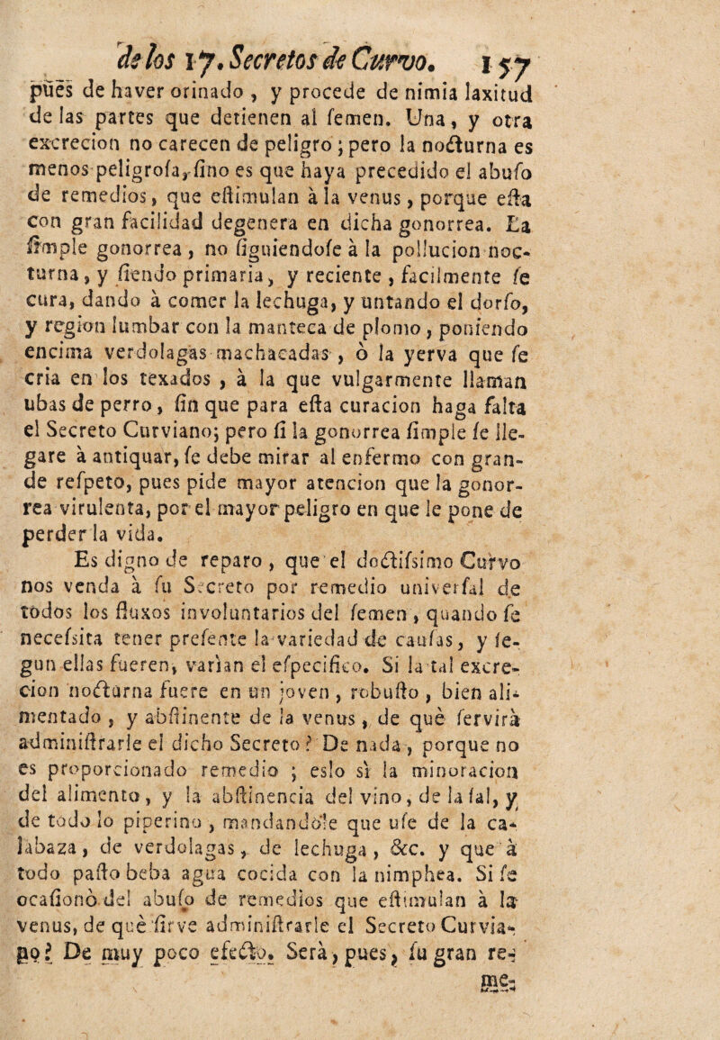 pues de haver orinado , y procede de nimia laxitud délas parees que detienen al femen. Una, y otra excreción no carecen de peligro; pero !a nocturna es menos peligrofa, fino es que haya precedido el abufo de remedios, que eftimulan ala venus, porque efta con gran facilidad degenera en dicha gonorrea. Ea §mple gonorrea , no figuiendofe á la poüucion noc¬ turna, y fien do primaria, y reciente , fácilmente fe cura, dando á comer la lechuga, y untando el dorio, y región lumbar con ¡a manteca de plomo, poniendo encima verdolagas machacadas , ó la yerva que fe cria en los texados , á la que vulgarmente llaman libas de perro, fio que para efta curación haga falta el Secreto Curviano; pero íl la gonorrea fimple íe lle¬ gare a antiquar, fe debe mirar al enfermo con gran» de refpeto, pues pide mayor atención que la gonor¬ rea virulenta, por el mayor peligro en que ¡e pone de perderla vida. Es digno de reparo, que’el dcétiísímo Curvo nos venda a fu Secreto por remedio univerial de todos ¡os fluxos involuntarios del femen , quando fe neceísita tener preferiré la variedad de canias, y íe- gun ellas fueren, varían el efpecifico. Si la tal excre¬ ción ’no&arna fuere en un joven , robu lio , bien ali¬ mentado , y abfiinente de la venus, de qué fervirá adminiftrarle ei dicho Secreto ?De nada , porque no es proporcionado remedio ; eslo si la minoración de! alimento, y ¡a abftiaencia del vino, de la íal, y. de todo lo pipe riño , mandándole que ufe de ¡a ca* labaza, de verdolagas, de lechuga, &c. y que á todo paito beba agua cocida con la nimphea. Si fe ocafionó dd abuío de remedios que eftimulan a Ist venus, de quéfir ve adminiflrarle el Secreto Gurvia* goí De muy poco efecto. Será > pues ? fu gran re^