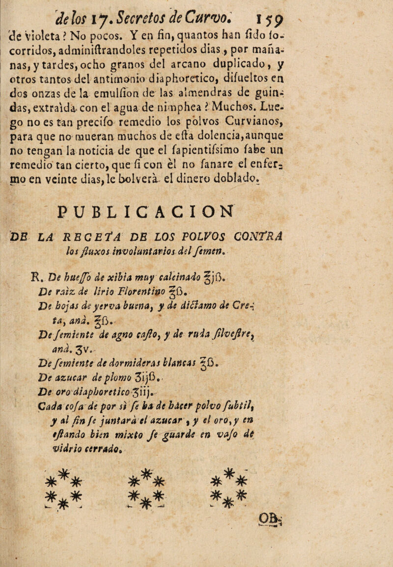 de Violeta í No pocos. Y en fin, quantos han fi do ío- corridos, adminiftrandoles repetidos dias, por maña¬ nas^ tardes, ocho granos del arcano duplicado, y otros tantos del antimonio diaphoretico, diíueltos ea dos onzas de la emuiílon de las almendras de guia- das, extraída con el agua de nimphea l Muchos. Lue¬ go no es tan precifo remedio los polvos Curvianos, para que no mueran muchos de efta dolencia,aunque no tengan la noticia de que el íapientiísímo fabe un remedio tan cierto, que fi con él no íanare el enfer¬ mo en veinte dias, le bolvera el dinero doblado. PUBLICACION DE LA RECETA DE LOS POLVOS CONTRA los fluxos involuntarios del femen• R. Dé hueffo de xibia muy calcinado De raíz de lirio Florentino §0. De hojas de yervabusna^ y de diElamo de Crea tay and. De Jemunte de agno caJloy y de ruda Jílvefire} and. 3V0 De J'emiente de dormideras blancas ^0. De azúcar de plomo 3i/j$. De oro diaphoretico$uj* Cada coja de por si fe ha de hacer polvo fubtilt y al fin fe juntara el azúcar y y el oro ¡y en ejlando bien mixto Je guarde en vafo de vidrio cerrado9 *** *** QQi