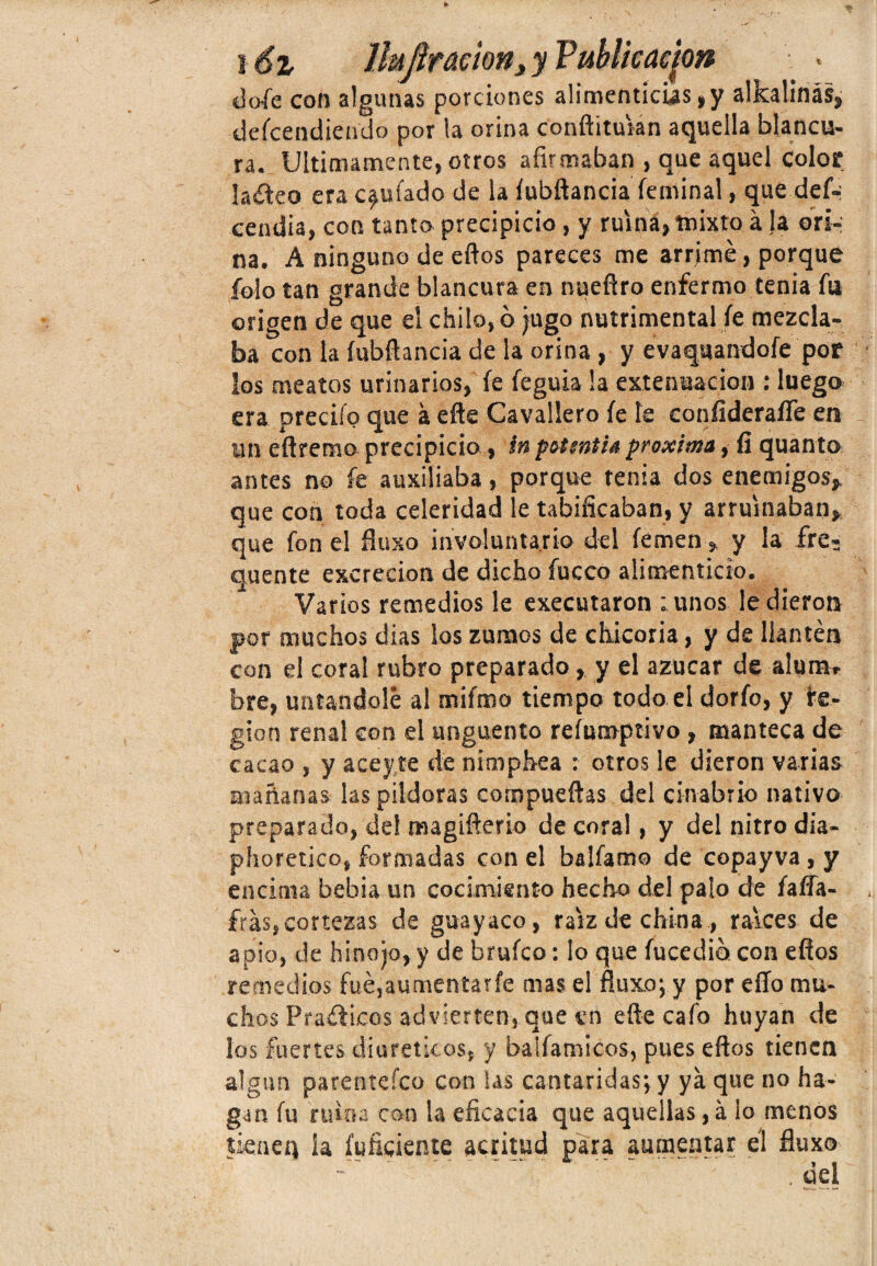 t i óz Hujlración, y Publicación dofie con algunas porciones alimenticias, y alkalínás, descendiendo por la orina conftituian aquella blancu- ra. Ultimamente, otros afirmaban , que aquel color ladeo era chufado de la íubrtancia Seminal, que def-: cendia, con tanto precipicio , y ruina, mixto á ,1a orí-; na. A ninguno de ellos pareces me arrimé, porque falo tan grande blancura en nueStro enfermo tenia fu origen de que el chilo,ó jugo nutrimental Se mezcla¬ ba con la íubftancia de la orina , y evaquandofe por los meatos urinarios, Se Seguía la extenuación : luego era preciSo que á efte Cavallero Se le coníideraíTe en un eftremo precipicio, in potsntia próxima, fi quanto antes no fe auxiliaba, porque tenia dos enemigos, que con toda celeridad le tabificaban, y arruinaban, que Son el fiuxo involuntario del Semen, y la fre- quente excreción de dicho Sueco alimenticio. Varios remedios le executaron tunos le dieron por muchos dias ios zumos de chicoria, y de llantén con el coral rubro preparado, y el azúcar de alum» bre, untándole al miSmo tiempo todo el dorio, y fe- gion renal con el ungüento reíumptivo , manteca de cacao , y ace y,te de nimphea : otros le dieron varias mañanas las pildoras compuertas del cinabrio nativo preparado, de! magifterio de coral, y del nitro dia- phoretico, formadas con el balSamo de copayva, y encima bebía un cocimiento hecho del palo de faffa- frás»cortezas de guayaco, raíz de china , raíces de apio, de hinojo, y de bruSco: lo que Sucedió con eflos remedios fué,aumentarfe mas el fiuxo; y por eíío mu¬ chos Praéíicos advierten, que en efte cafo huyan de los fuertes diuréticos, y balSamicos, pues eftos tienen algún parentefeo con las cantáridas; y ya que no ha¬ gan Su ruina con la eficacia que aquellas,á lo menos tienen la Suficiente actitud para aumentar él fiuxo