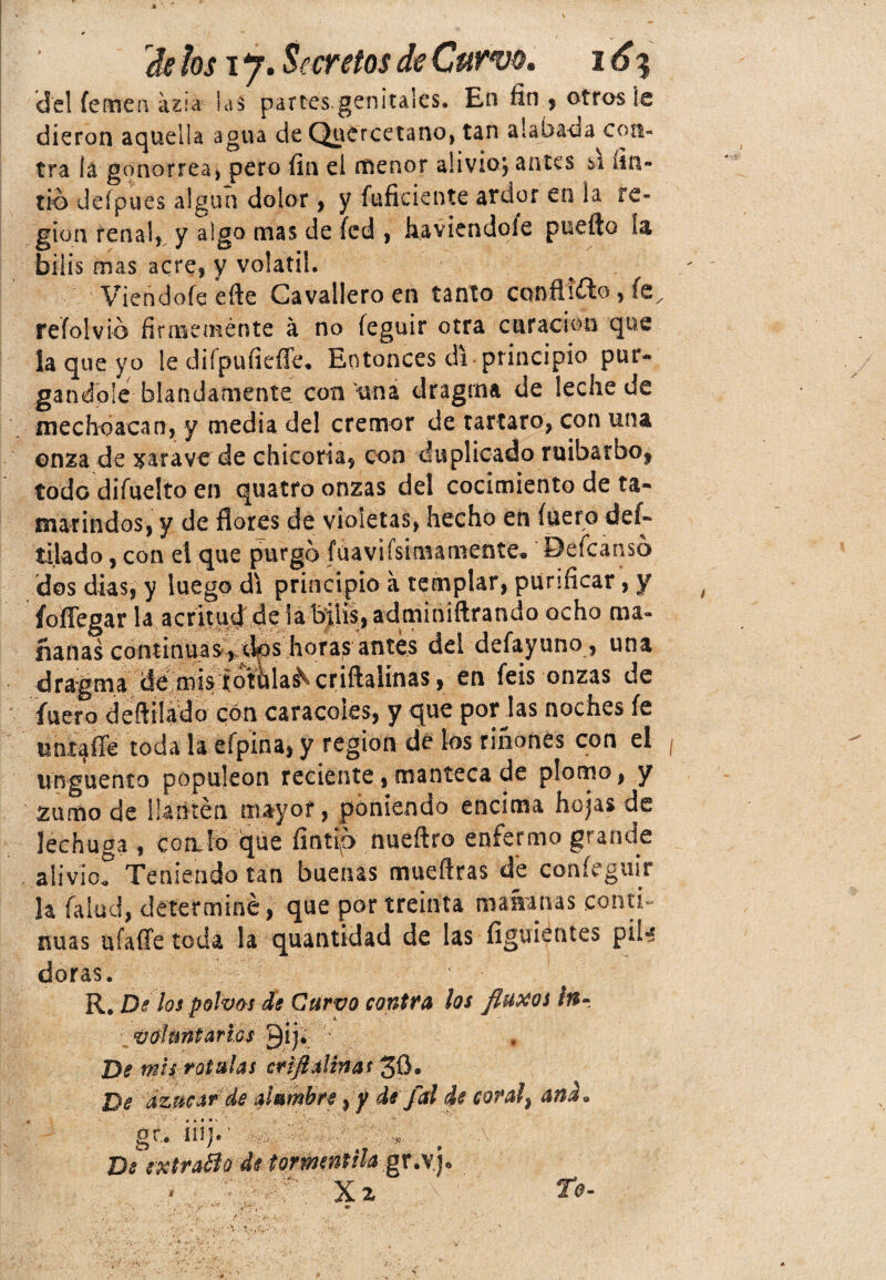 'del íemen azia hi partes-genitales. En fin , otros íe dieron aquella agua de Quercetano, tan alabada con¬ tra lá gonorrea, pero fin el menor alivio; antes s\ íin- rio defpues algún dolor, y inficiente ardor en la re¬ gión ten al*, y algo mas de íed , haviendoíe puefto 1& bilis mas acre, y volátil. Viendofe efte Cavallero en tanto conflicto ? te, refoivio firmemente á no íeguir otra curación que la que yo le diípufiefie. Entonces di principio pur¬ gándole blandamente con una dragma de leche de mechoacan, y media de! crémor de tártaro, con una onza de xarave de chicoria, con duplicado ruibarbo, todo difuelto en quatro onzas del cocimiento de ta¬ marindos, y de flores de violetas, hecho en fuero des¬ tilado, con el que purgo fúavifsimamente, Defcansó dos dias, y luego di principio a templar, purificar, y t foflegar la acritud de la bilis, adminiftrando ocho ma¬ ñanas continuas , xlos horas1antes del defayuno, una dragma de mis rotulad criflalinas, en feis onzas de fuero defttlado con caracoles, y que porlas noches íe uniaíTe toda la efpina, y región de los ríñones con el ¡ Ungüento populeón reciente, manteca de plomo, y zumo de lia liten mayor, poniendo encima hojas de lechuga , coalo que íintf> nueftro enfermo grande alivio^ Teniendo tan buenas mueflras de coníeguir la (alud, determiné, que por treinta mañanas conti¬ nuas ufaffe toda la quantidad de las íiguiéntes piU doras. R. De los polvos de Curvo contra ios fluxos in¬ voluntarios Qij. De mis rotulas crifi aliñas 30» De azúcar de alambre, y de fal de coral, ana o gr. iiij.* ^ -\ De extratío de tornientila gx\\y Xz P-