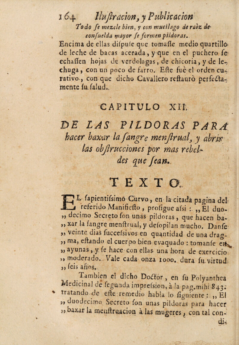 Todo fe mezcle bicn¡ y con mucilago de raíz de* confuelda mayor fe formen pildoras. Encima de ellas diípuíe que tomaíle medio quartillá de leche de bacas acerada, y que en el puchero fe echaíTen hojas de verdolagas, de chicoria, y de le¬ chuga, con un poco de farro. Eñe fue el orden CU4 rativo , con que dicho Cavaliero reftauró perfcfia- mente íufalucL CAPITULO XTL DE LAS PILDORAS PARA hacer bamr la fangre menjlruals y abrir las objírucciones por mas rebela des que fean, ; T E X T a:' EL fapientifsimó Curvo, en la citada pagina del referido Manifidto , proíigue afsi „ El dúo- » décimo Secreto fon unas pildoras, que hacen ba- » xar la ^ngte menftrual, y defopilan mucho. Danfe » veinte dias fucceísivos en quantidad de una drag- ,, ma, eftando el cuerpo bien evaquado : tomanfe j, ayunas,y fe hace con ellas una hora de exercicio ,, moderado.,. Vale cada onza 1000., dura fu virtud. 3, feis anos. También e! dicho Doéíór, en fu Polyanthea Medicinal dé fegunda impreísioo, á la pag.mihí 843; tratando ole eñe remedio habla lo íiguiente : ,, El s, üuodeciaio Secreto fon unas pildoras para hacer sj baxaf la menítruacion a las mugeres} con tal con- di-í