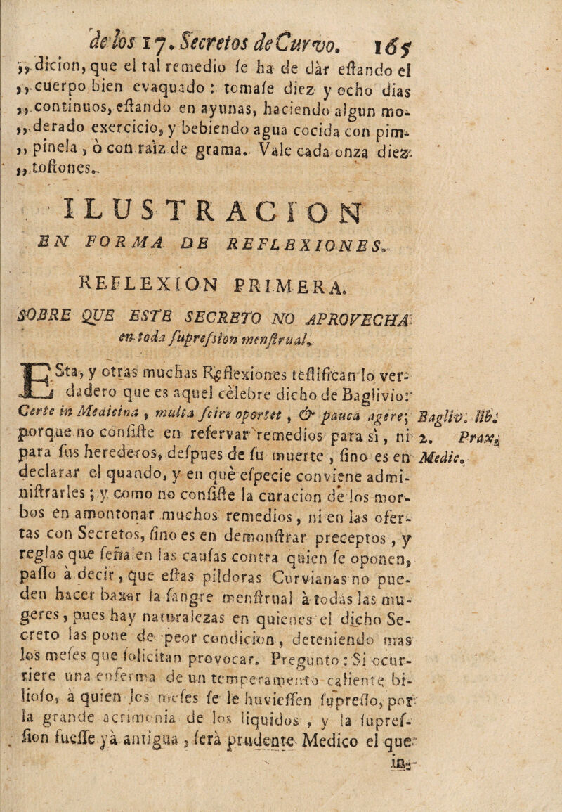 iVdfcion, que el tal remedio fe ha de dar eflando el ,,cuerpo bien evaquado : tómale diez y ocho dias ,, continuos, eflando en ayunas, haciendo algún rr.a- „,derado exercicio, y bebiendo agua cocida con pim* ,, pinela , ó con raíz de grama. Vale cada onza diez' ' * ,, tofiones. ILUSTRACION EN FORMA- DE REFLEXIONES, REFLEXION PRIMERA. SOBRE QUE ESTE SECRETO NO APROVECHA m-ioda fuprefsion menfirud* ESía?. y otras muchas Reflexiones ttñiñcin lo ver¬ dadero que es aquel célebre dicho de BagUvior Gerte m Medicina % multa fcire opmtt t & pama age re; Baglf&lMl porque.no con filíe en refervar remedios para si, ni- z, Prax^ para fus herederos, defpues de fu muerte , fino es en Medie* declarar el quando, y en que efpecie conviene admi- niftranes y y como no con filie la curación de los mor¬ bos en amontonar muchos remedios, ni en las ofer¬ tas con Secretos, fino es en demonftrar preceptos, y reglas que fefialen las canias contra quien fe oponen* pafTo a decir, que eítas pildoras Curvianas no pue¬ den hacer baMr la íangre menñrual a tocias las mu- geres ? pues hay naturalezas en quienes ei dicho Se¬ creto ¡as pone de-peor condición 5 deteniendo mas los me fes. que iohcstan provocar» Pregunto : Si ocur¬ riere una enferma cíe un temperamento caliente bt- fiofo» á quien Jes n ve íes fe ie huvieífen fu p reí! o, p oyv la grande acrimonia de los líquidos , y la lupreí-' ; ñon iueííepá antiguaíerá prudente Medico el quer ¡ir