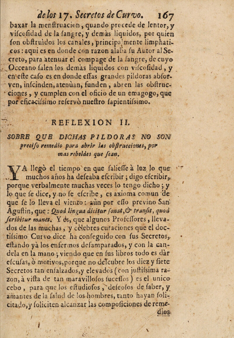baxar la menñruacioi^ quando precede de Ientor,y vifcofidad de la fangre, y demas liquides, por quien fon obftruidos los canales, principa,'mente limphati- cos: aqui es en donde con razón alaba .fu Autor al Se¬ creto, para atenuar el campa ge de la fangre, de cuya ¿ .Occeano íalen los demás liquides con vifcofidad, y er^efte cafo es en donde eíFas grandes pildoras abíoí- ven, inícinden,atenúan, funden , abren las obíirue- • cion.es , y cumplen con el oficio de un emagogo,que por eficacísimo reíervo nueftro íapientifsimo. REFLEXION ÍL SOBRE QUE DICHAS PILDORAS NO SON preeifo remedie para abrir las ob^ruceiones, por mas rebeldes que fean. *- / ”¥7A llegó el tiempo en que íaíieíTeá luz lo que »JL muchos años ha defeaba eícribir; digo eferibír^ porque verbalmente muchas veces lo tengo dicho; y lo que fe dice, y no fe eferibe, es axioma común que fe fo lleva el viento; aún por eílo previno San Aguftin, que: Quod lingm dhtyuv fonat?,& quod feribitur rnarm. Y ds, que algunos ProfeíTores, lleva¬ das de las muchas, y célebres curaciones que el dóc¬ ilísimo Curvo dice ha confeguido con fus Secretos,, eflañdo ya los enfermos deíamparados, y con la can¬ dela en la mano *, viendo que en fus libros todo es dar eícufasj ó motivos^orque no deTcubre los diez y fíete Secretos tan eníalzados,y elevados (con juftiísima ra¬ zón, á viña de tan maravíllalos íuceíTos) es el único cebo, para que ¡os eñudiofos fdeíeoíos de faber, y amantes de ¡a f&lad de !os hombres, tanto hayan feli¬ citado,)' folicitea alcanzar ías comgofíciones de reme- : ' ' dios-. t*r f Y