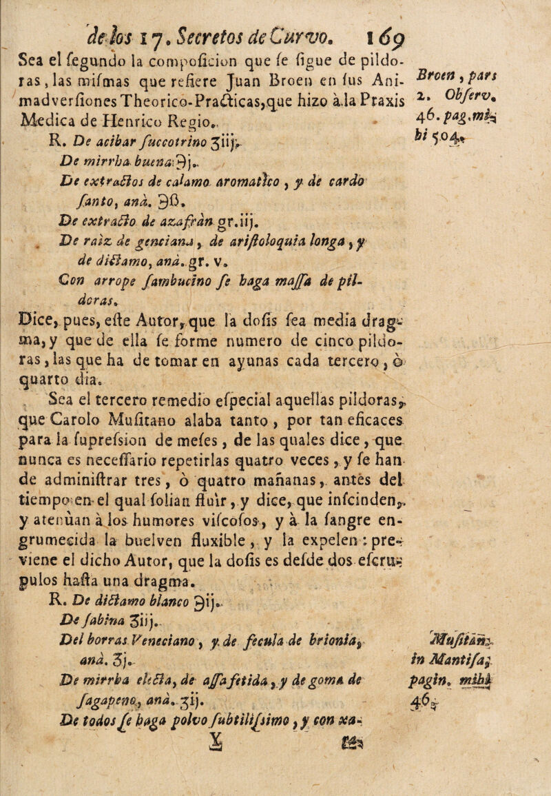 Sea el fegundo la coropoficion que íe íígue de piído- ras, las mifmas que refiere Juan Breen en íus Ani- Broen^pars madverfionesTheorico-Praáicas,q_ue hizo áJaPraxis 2* Me d i c a d e He n r Le o R e g i o*; 4^ • Pa& • R. De acíbar fuccotrino jiijr* ^* 5°4** De mirrh&butna\$¡)* De extraños de enlamo Aromático , y dé cardó fanto% and. 96* De extravio de azafrán orAi]. De raíz de genciana , de arifioloquia tonga y y de diñamo yanáa.gT. v* Con arrope fambucino fe baga majfa de pil¬ doras,, : Eice, pues, eñe Auforyque la dofis fea media drag%¿ ma,y quede día fe forme numero de cinco pildo¬ ras, las que ha de tomar en ayunas cada tercero , ©> quarto día* Sea el tercero remedio efpecial aquellas pildoras* que Carolo Mufitano alaba tanto, por tan eficaces para ia fuprefskm de meíes, de las quales dice, que nunca es neceflario repetirlas quatro veces , y fe han de adminiftrar tres, ó quatro mañanas, antes del tiempoemel qual folian fluir, y dice, que ¡nícinden* y atenúan á los humores viícofos , y á la íangre en¬ grumecida la buelven fluxible , y la expelen : pre¬ viene el dicho Autor, que la dofis es delde dos eícm;» pulos hafia una dragma* R, De diñamo blanco gij.. De Jahina Del borras Veneciano, y de fécula de brioniay ana. 3j0, De mirrba eie&ay de afTafétida yy de goma de fagapen% aná.yfj. De todos fe baga polvofubtilifemo} y con xa* X ten Mufitám, ín Mantifa;