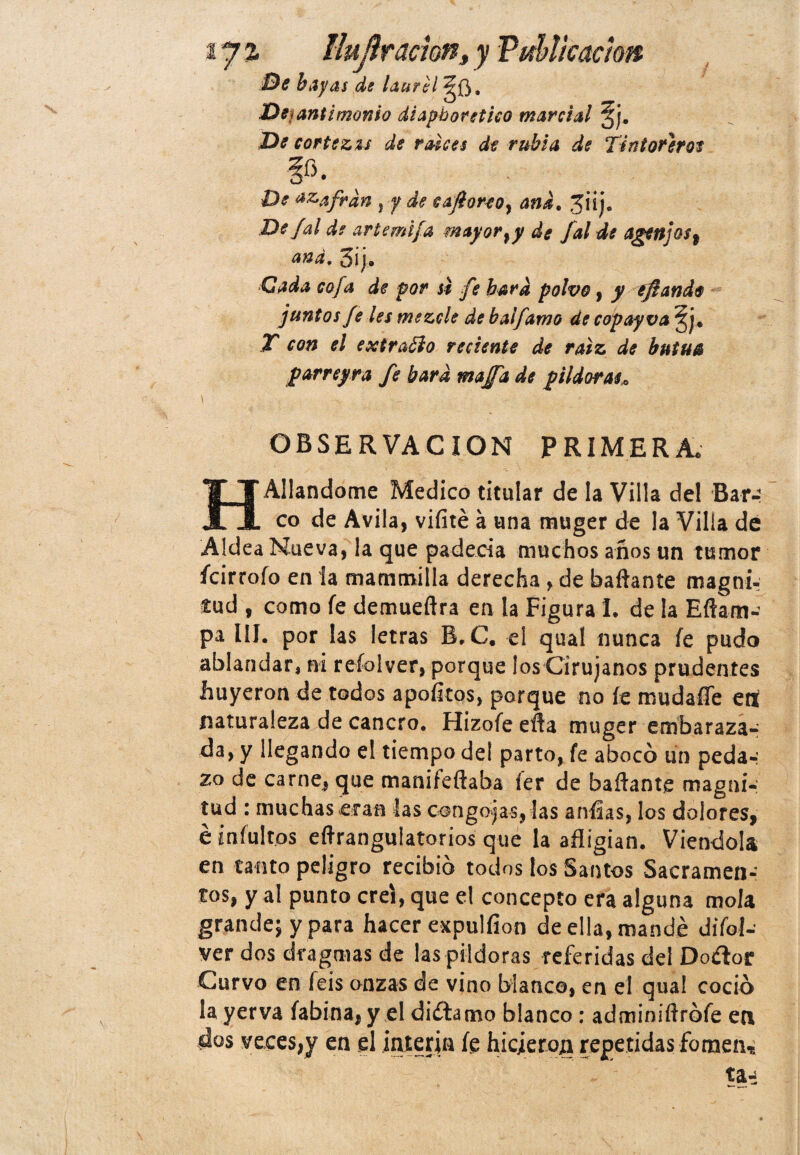 tj% llujlr ación> y Publicación Be hayas de laurel gf}. De<antimonio diapboretico marcial gj. Be cortezas de raíces de rubia de Tintoreros Be ñafran } y de cafioreoy and. jiij. De Jal de artemifa mayor % y de Jal de agenjos , and, 3¡j. Cada cofa de por si fe bard polvo, y ¿fiando juntos fe les mezcle de balfamo de copayva ^j. T con el extraóio reciente de raíz de butua parreyra fe bard majfa de pildoras* OBSERVACION PRIMERA* HAliándome Medico titular de la Villa del Bar¬ co de Avila, vifíté á una muger de la Villa de Aldea Nueva, la que padecía muchos años un tumor ícirrofo en la mammilla derecha , de bañante magni¬ tud , como fe demueftra en la Figura 1. de la Eftaiii- pa III. por las letras B.C. el qual nunca fe pudo ablandar, ni refolver, porque los Cirujanos prudentes huyeron de todos apoíltos, porque no fe mudaííe erf naturaleza de cancro. Hizofe eña muger embaraza¬ da, y llegando el tiempo del parto, fe abocó un peda-: zo de carne, que manifeftaba ier de bañante magni¬ tud : muchas eran las congójaselas anfías, los dolores, é ¿nfultos eftrangulatorios que la afligían. Viéndola en tanto peligro recibió todos los Santos Sacramen¬ tos, y al punto creí, que el concepto era alguna mola grande; y para hacer expulfíon de ella, mandé difol- ver dos dragmas de las pildoras referidas del Do&or Curvo en feis onzas de vino blanco, en el qua! coció la yerva fabína, y el diftamo blanco : adminiftrófe en dos veces,y en el Ínterin fe hicieron repetidas fomen, ta^
