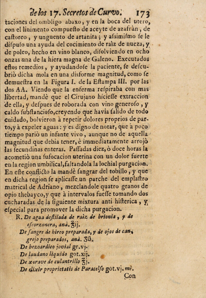 *■* tadones del ombligo abaxo, y en la boca del útero, con el linimento compuefto de aceyte de azafrán , de caftoreo , y ungüento de artanita j y afsimifmo íe le difpuío una ayuda del cocimiento de raíz de nueza, y de poleo, hecho en vino blanco, difolviendo en ocho onzas una de la hiera magna de Galeno. Exeeutadós eftos remedios, y ayudándole la paciente, fe defeu- brío dicha mola en una disforme magnitud, como fe demueftra en la Figura L de la Eftampa III. por las dos AA. Viendo que la enferma refpiraba con mas libertad, mandé que el Cirujano hicieífe extracción de ella, y defpues de roborada con vino generofo , y caldo fubftanci@fo,creyendo que havia íalido de todo cuidado, bolvieron á repetir dolores proprios de par¬ to,ya expeler aguas: y es digno de notar, que á poco tiempo parió un infante vivo , aunque no de aquella magnitud que debia tener, é ¡inmediatamente arrojó las fecundinas enteras. PafTadas diez, ó doce horas la acometió una fufocacion uterina con un dolor fuerte en la región umbilical,faltándola la lochial purgación. En eífe conflicto la mandé fangrar del tobillo, y que en dicha región fe aplicalTe un parche del emplaftro matrica! de Adriano, mezclándole quatro granos de opio thebayco,y que á intervalos fueífe tomando dos cucharadas de la figuiente mixtura anti hifterica , y efpecial para promover la dicha purgación. R. De agua dt¡lliada de raíz de brionia , f de efeorzonera, \ De fangre de hirco preparadaty de ojos de c¡Mi grejo preparados, and. 30. De bezoardico jovial gr.vj* Be láudano liquido got.xij. De xarave de culantrillo 5je De elixirproprietatis de Paraceljb gót.vj. me. Coa