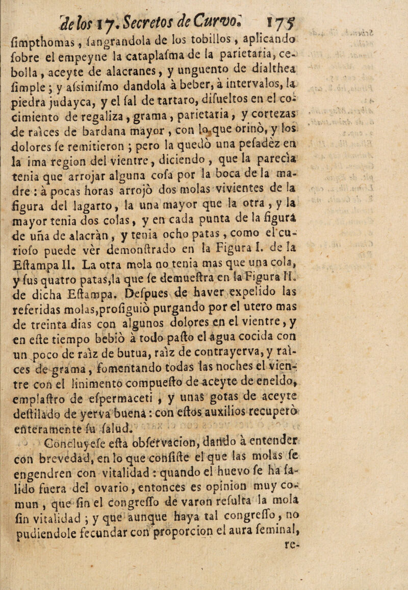 fímpthomas, íangratidola de los tobillos» aplicando fobre el empeyne la catapiafma de la parietaria, ce¬ bolla , aceyte de alacranes, y ungüento de dialthea, limpie j y afsimifmo dándola á beber* á intervalos, la piedra judayca, y el fal de tártaro, di fue! tos en e! co¬ cimiento de regaliza, grama, parietaria, y cortezas de ralees de bardana mayor , con lo3que orino, y los i dolores fe remitieron ; pero la quedo una pefadéz en la ima reglón del vientre* diciendo , que la parecía tenia que arrojar alguna cofa por la boca de la ma¬ dre : á, pocas horas arrojó dos molas vivientes de ¡a figura del lagarto, la una mayor que la otra , y la mayor tenia dos colas, y en cada punta de la figurá de uña de alacrán , y tenia ocho patas, como el’cu- riofo puede ver demonñrado en la Figúrale déla Eftampa 11* La otra mola no tenia mas que una cola, y fus quatro patas,la que fe demueftra en la Figura sL de dicha Eftampa, Deípues de haver expelido las referidas molas,profiguio purgando por el útero mas de treinta dias con algunos dolores en el vientre, y en eñe tiempo bebió á todo paño el água cocida con xm poco de raíz de butua, raíz de coptrayerva, y raí¬ ces de grama, fomentando todas las noches el vien¬ tre con el linimento compuefto de aceyte de eneldo, emplaftro de efpermaceti , y unas gotas de aceyte deftiiado de yervá buena: con eftos auxilios recuperó enteramente fu (alud- - Concluyele efta obféf vacion, dando a entender con brevedad, en lo que cohfifte el que las molas fe engendren con vitalidad : quando el huevo fe hala- lido fuera del ovario, entonces es opinión muy co~ mun , que fin el congreíTo de varón refulta la mola fin vitalidad ; y que aunque haya tal congreíTo , no pudiéndole fecundar con proporción el aura fe mina!,
