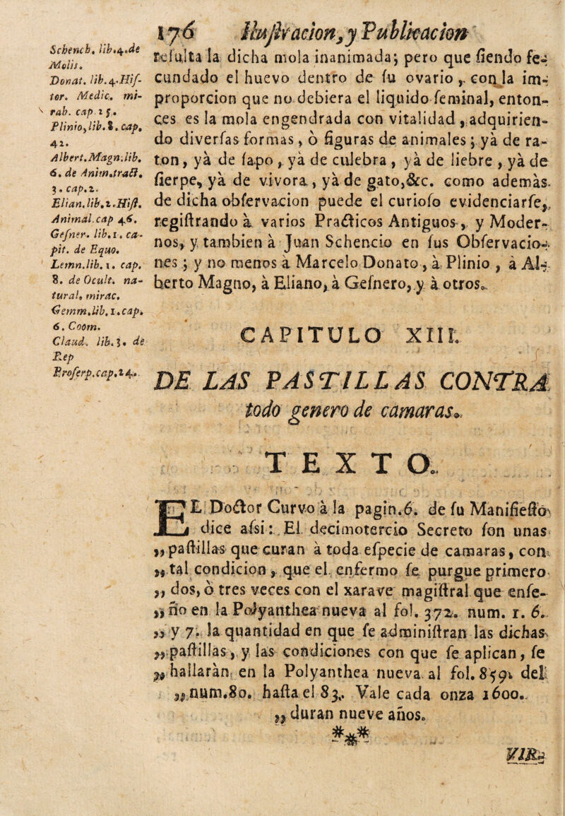 Schencb. Ub>$*de Melis. Donat. ltb.^Hif- ícr* Medie, mi- rab. cap if. Plinio^lib.% .cap» 41. Albert.Magn.lib, 6. de Animjrafi, 3,cap.z. EÍian.lib,z*Hift. Animal, cap 4^, Gefner. lib.i-» ca - Uc^uo. Lemn.lib.i, cap. 8. deOcult. na¬ tura l9 mirac. Gemm.Lib.i.cap, 6. Coorn. Clauck lib.l* de T»ep Eroferp.cap.i^» ( 17 6 Ihjh ación ,y Publicación rc.f'ulta la dicha mola inanimada; pero que fiendo fe~ cundado el huevo dentro de fu ovario r con la im-i proporción que no debiera el liquido femioal, enton¬ ces es la mola engendrada con vitalidad , adquirien¬ do diverfas formas , ó figuras de animales; ya de ra¬ tón, ya de íapoya de culebra , ya de liebre , ya de fierpe* ya de vivera., ya de gato,&c. como además, de dicha obíervacion puede el curiofo evidenciarfe,,, regiftrando a. varios Praíiicos Antiguos, y Moder¬ nos^ y también á Juan Schencio en fus Obfervacio-;, nes; y no menos á Marcelo Donato, á Plinio , á Al-: herto Magno, á Eliano, á Gefnero, y á otros. CAPITULO XII t v' ; -í \ . ' - r . J i - / ^ £ DE LAS PASTILLAS CONTRA todo genero de cámaros., TEXT O. *> i • > ' * ' ’ ¡ fi '- ~ J: #■- J¡ • ; ' . ' EL Doálor Curvo á !a pagin.6. de fu Manifieffó' dice afsi : El decimotercio Secreto fon unas ,, paftíllas que curan á toda efpecie de camaras,coni h tal condición , que el enfermo fe purgue primero „ dos, ó tres veces con el xarave magiítral que enfe- »ño en la PoJyanthea nueva al fo!. 372. num. r. 6. >1 y 7- Ja quantidad en que fe adminiftran las dkhas^ w paflillás >,y las condiciones con que fe aplican, fe ^ hallarán, en la Polyanthea nueva, al fol. 8591 del! 1#nutn.8o. haflael 83,. Vale cada onza 1600.. ,, duran nueve años.