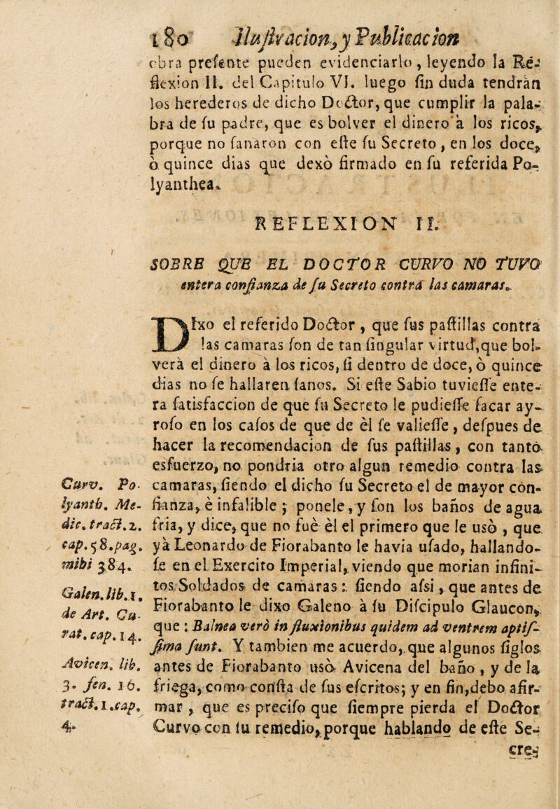 Qurv. Po lyantb. dic. traól.z. cap.^S.pa^. mibi 584. Gal en. lib.x, ¿te Ca- ***. cap. 14. Avuen. llb. 3* fin. j ó. 4° 180 ilujk ación¿y. Vuhikackn obra prefente pueden evidenciarlo, leyendo la Ré-< flexión II. del Capitulo VI, luego fin duda tendrán los herederos de dicho Dcétor, que cumplir la pala-, bra de fu padre, que esbolver el dinero'a los ricos, porque no fanáron con eñe fu Secreto , en los doce, a quince dias que dexó firmado en fu referida Po- lyanthca» REFLEXION IL SOBRE QUE EL DOCTOR CURVO NO TUVO entera confianza de fu Secreto contra las cansaras* Dfxo el referido Dofbr , que fus pafliüas contra las camaras fon de tan Angular virtud,que bob verá el dinero á los ricos, tí dentro de doce, 6 quince dias no fe hallaren fanos. Si eñe Sabio tuvieffe ente¬ ra fatisfaccion de que fu Secreto le pudiefife íacar ay- rofo en los cafos de que de él fe valieífe, defpues de hacer la recomendación de fus paftillas, con tanta esfuerzo, no pondría otro algún remedio contra las camaras, fiendo el dicho fu Secreto el de mayor con¬ fianza, e infalible ; poneleyyfon los baños de agua fría, y dice, que no fue él el primero que !e usó , que ya Leonardo de Fiorabanto le havia ufado, hallando- fe en el Exereito Imperial, viendo que morían infini¬ tos Soldados de camaras :. fiendo afsi, que antes de Fiorabanto le dixo Galeno a fu Difcipulo Glaucon* que : Balnea vero infiuxionibus quidem ad ventrera aptij- fimafmt. Y también me acuerdo,que algunos figles antes de Fiorabanto usó Avicena del baño , y de la friega, como confia de fus eícrkos; y en fin,debo afir¬ mar , que es precifo que íiempre pierda el Do&or Curvo coa íu remedio, porque hablando deefte Se- ere?;