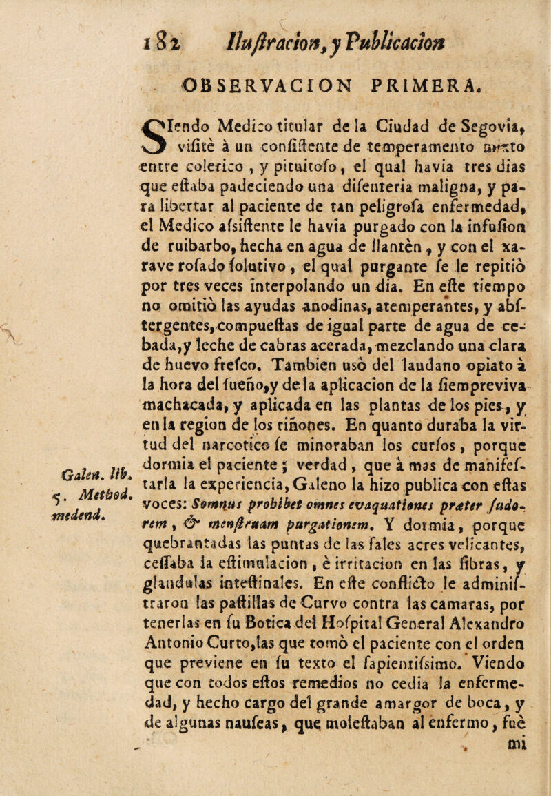 OBSERVACION PRIMERA, Siendo Medico titular déla Ciudad de Segovia, viíité a un confidente de temperamento m?xto entre colérico , y pituitofo, el qual havia tres dias que eftaba padeciendo una difenteria maligna, y pa¬ ra libertar al paciente de tan peligrofa enfermedad, el Medico afsiftente le havia purgado con la infurten de ruibarbo, hecha en agua de llantén, y con el xa- rave rofado Colativo, el qual purgante fe le repitió por tres veces interpolando un día. En efte tiempo no omitió las ayudas anodinas, atemperantes, y abs¬ tergentes, compuertas de igual parte de agua de ce¬ bada^ leche de cabras acerada, mezclando una clara de huevo freían También usó del láudano opiato a la hora del íueñofy déla aplicación de la fiempreviva machacada, y aplicada en las plantas deiospies^ y en la región de los riñones. En quanto duraba la vir¬ tud del narcótico Ce minoraban los curios, porque nnrmii <*! naríf»ntf> •' xr/^rAck A mu» 4 míe Ae* mimípr. 5. Metbod, tmdtncf. rem , & menftruAm purgatfamm. Y dormía, porque quebrantadas las puntas de las fales acres veücantes, ceífaba la eftiirmlacion , é irritación en las fibras, y glándulas ¿nteftí nales. En efte conflicto le adminif- traroa fas paftillas de Curvo contra las camaras, por tenerlas en fu Botica del Hofpital General Alexandro Antonio Curto,tas que tomó el paciente con el orden que previene en fu texto el fapientifsimó. Viendo que con iodos eftos remedios no cedía la enferme¬ dad, y hecho cargo del grande amargor de boca, y de algunas naufeas, que moieftaban al enfermo, fue «