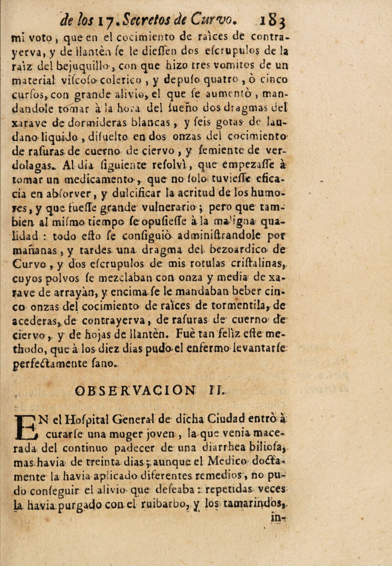mí voto, que en e! cocimiento de raíces de contra- yerva, y de Harneo fe le dieíTen dos efcrupidos de la raíz del bejuquillo * con que hizo tres vomites de un material viícoíocolérico , y depuío quatro , 6 cinco curios, con grande alivio, el que fe aumentó , man¬ dándole rbmar a !a hora del íueho dos dragmas del xarave de dormideras blancasy feis gotas de láu¬ dano liquido , diíuelto en dos onzas del cocimiento de rafuras de cuerno de ciervo , y femiente de ver¬ dolagas*. Al día figuiente reíolvi , que empezafle k tornar un medicamento r que no íolo tuvieffe efica¬ cia enabíorver, y dulcificar la acritud deloshumo- yes, y que tueíle grande vulnerario ; pero que tam¬ bién al mifmo tiempo íeopuíieíTe a la maligna qua- lidad : todo efto fe configuió adminiítrandole por mañanas, y tardes tina, dragrna del bezoardico de Curvo , y dos eícrupulos de mis rotulas crifialinas,, cuyos polvos fe mezclaban con onza y media de xa- rave de arrayan, y encima fe le mandaban beber cin¬ co onzas del cocimiento de raíces de tormenti!arde acederas, de contrayerva, de rafuras de cuerno de ciervo r y de hojas de llantén. Fue tan feliz efte me- thodo, que á los diez dias pudód enfermo kvantaríe perfectamente fano. OBSERVACION TI. EN el Hofpital General de dicha Ciudad entró a curarle una moger joven , la que venia mace¬ rada del continuo padecer de una diarrhea bilioía, mas havia de treinta dias ;;aunque el Medico do&a». mente la ha^via aplicado diferentes remedios , no pu¬ do confegüir el alivio que deíeaba t repetidas veces la havia: purgado con el ruibarbo, y los tamarindos,,