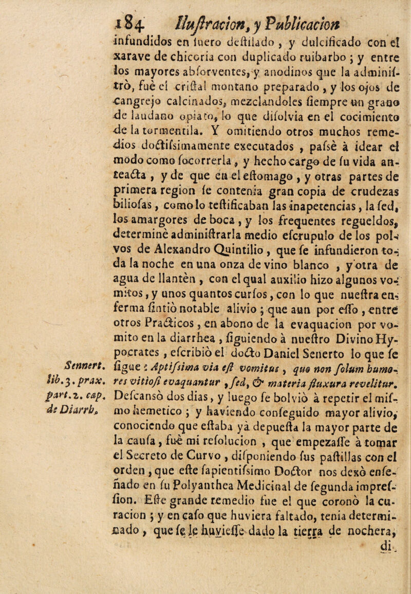 ínfundidos en lucro deüilado , y dulcificado con el xarave de chicoria con duplicado ruibarbo ; y entre los mayores ahforventes, y anodinos gire la adminií- tro, fue el -crifial montano preparado , y ios ojos de «cangrejo calcinados^ mezclándoles íiempre un grano de láudano opiato, lo que difolvia en el cocimiento -de la tormentila. Y omitiendo otros muchos reme¬ dios dodlifsimamente ejecutados , paísé á idear el modo como focorrerla, y hecho cargo de fu vida an¬ teadla , y de que en eíeflomago , y otras partes de primera región fe contenia gran copia de crudezas biliofas, como lo teftificaban las inapetencias, la fed, los amargores de boca , y los frequentes regüeldos, determinéadminiftrarla medio efcrupulo délos pok vos de Alexandro Quintilio , que fe infundieron to-; da la noche en una onza de vino blanco , y otra de agua de llantén , con el qual auxilio hizo algunos vo* mitos,y unosquantoscurios,con loque nueftraen^ ferma fintió notable alivio ; que aun por eíTo , entre otros Pradlicos, en abono de la evaquacion por vo¬ mito en la diarrhea , figuiendo á nueftro Divino Hy- pocrates, efcribió el doílo Daniel Senerío lo que fe Sennert. fígue í Apti/sima vía efl vomitas , quo non folutn humo* Hb, 31 prax* res vitiofi evaquantur , fed, mAtería ftuxura rev ditur. parf.z, cap. Deícansó dos dias> y luego fe bolvio á repetir el mif- de Qi&rrhfi mohemetíco; y havíendo coníeguido mayor alivio,’ conociendo que eftaba ya depuefta la mayor parte de la caula, fue mi refolucion , que empezaífe a lomar el Secreto de Curvo , deponiendo fus paftillas con el orden, que efte fapientifsimo Dodlor nos dexó enfe- ñado en fu Polyanthea Medicinal de fegunda impref- íion. Elle grande remedio fue e! que coronó la cu¬ ración ; y en cafo que huviera faltado, tenia determi¬ nado , que {% le huvieífe dado la tierra de nochera,