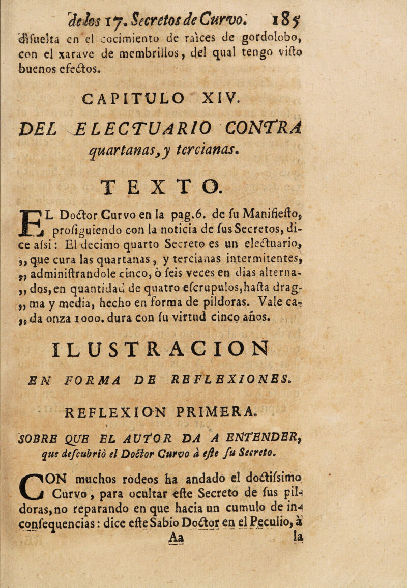 difuelta en el cocimiento de raíces de gordolobo, con el xarave de membrillos, del qua! tengo vifto buenos efeítos. CAPITULO XIV. DEL ELECTUARIO CONTRA quartanas,y tercianas. TEXTO. r» L Do¿lor Curvo en la pag.6. de fu Manifiefto, j¡ proíiguiendo con la noticia de fus Secretos, di¬ ce aísi: El décimo quarto Secreto es un eleíluario, „ que cura las quartanas, y tercianas intermitentes, „ adminiftrandole cinco, ó feis veces en dias alterna- „ dos,en quantidad de quatro efcrupulos,hafta drag- „ ma y media, hecho en forma de pildoras. Vale ca¬ nda onza 1000. dura con fu virtud cinco años. ILUSTRACION EN FORMA DE REFLEXIONES. REFLEXION PRIMERA. 'te v'v - , >• SOBRE QUE EL AUTOR DA A ENTENDERt que defeubrió el DoSlor Curvo a efie fu Secreto. CON muchos rodeos ha andado el do&ifsimo Curvo, para ocultar efte Secreto de fus pil-¡ doras, no reparando en que hacia un cumulo de in*| confequencias: dice efte Sabio Doctor en el Peculio, a Aa la