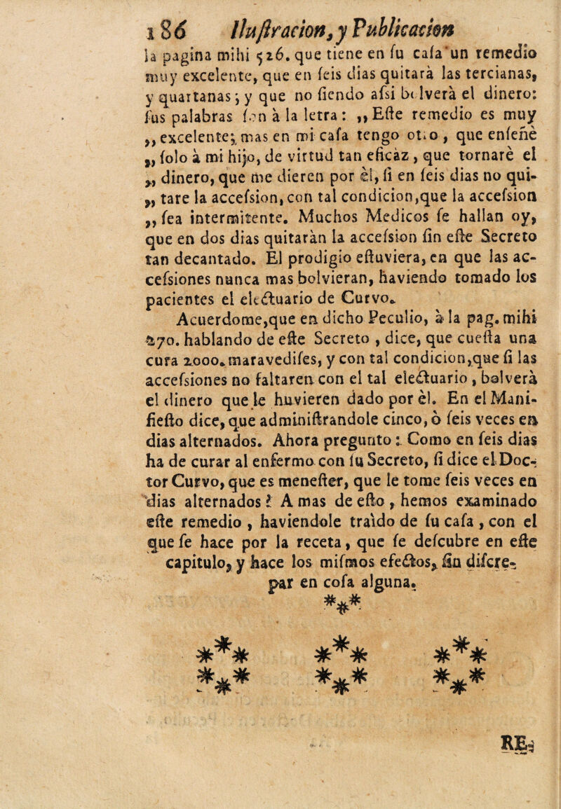 ia pagina mihi 516. que tiene en fu caía'un remedio muy excelente, que en íeis dias quitará las tercianas, y quaitanas j y que no fiendo afsi be 1 vera el dinero: í'us palabras ion á la letra : „Efte remedio es muy ,,excelenteymas en mi cafa tengo ouo, que eníeñé „ íolo á mi hijo, de virtud tan eficaz, que tornaré el „ dinero, que me dieren por el, li en íeis dias no qui- ,, tare la accefs¡on,con tal condición,que la accefsion ,, fea intermitente. Muchos Médicos fe hallan oy, que en dos dias quitarán la accefsion fin efte Secreto tan decantado. El prodigio eftuviera, en que las ac- cefsiones nunca mas bolvieran, haviendo tomado los pacientes el eltéhiario de Curvo. Acuerdóme,que en dicho Peculio, ala pag. mihi ayo. hablando de efte Secreto , dice, que cuefta una cura rooo.maravediíes, y con tal condición,que fi las accefsiones no faltaren con el tal eleítuario , bal verá el dinero que je huvieren dado por él. En el Maní* fiefto dice,que adminiftrandole cinco, 6 íeis veces en días alternados. Ahora pregunto: Como en íeis dias ha de curar al enfermo con íu Secreto, fi dice el Doc¬ tor Curvo, que es menefter, que le tome feis veces en dias alternados l A mas de efto , hemos examinado efte remedio , haviendole traído de íu cafa , con el que fe hace por la receta, que fe defeubre en efte capítulo, y hace los mifraos efeoos, fia difere- par en cofa alguna. «Jjr Q¿. ^k^4k <sk_ ül oc rr ^ mi