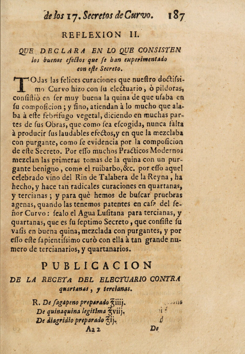 REFLEXION II. QUE DECLARA EN LO QUE CONSISTEN ¡q$ buenos efe£io$ que fe ban experimentado con ejie Secreto. T*OJa$ las felices curaciones que nueftro doíiifsi- mo Curvo hizo con fu eledtuario, ópildorast confiftió en fer muy buena la quina de que ufaba en fu compoíicion ; y fino, atiendan a lo mucho que ala¬ ba á efte febrífugo vegetal, diciendo en muchas par» tes de fus Obras, que como fea efcogida, nunca falta i producir fus laudables efe<Sos,y en que la mezclaba con purgante, como fe evidencia por la compoficion de efte Secreto. Por elfo muchos Prácticos Modernos mezclan las primeras tomas de la quina con un pur¬ gante benigno , come el ruibarbo,&c. por efld aquel celebrado vino del Rin de Talabera de laReyna, ha hecho, y hace tan radicales curaciones en quartanas, y tercianas; y para que hemos de bufcar pruebras agenas, quando las tenemos patentes en caf? del fe» ñor Curvo: íealo el AguaLufitana para tercianas, y quartanas, que es fu feptimo Secreto, que confifte fu vafis en buena quina, mezclada con purgantes, y por eííb efte fapientifsimo curó con ella a tan grande nu¬ mero de tercianarios, y quartanarios. PUBLICACION DE LA RECETA DEL ELECTUARIO CONTRA quartanas, y tercianas• R. De fagapeno preparado §¡¡ij. De quinaquina legitima §viij» De diagridio preparado §ij* Aax •Jlll <• r • £ * Di