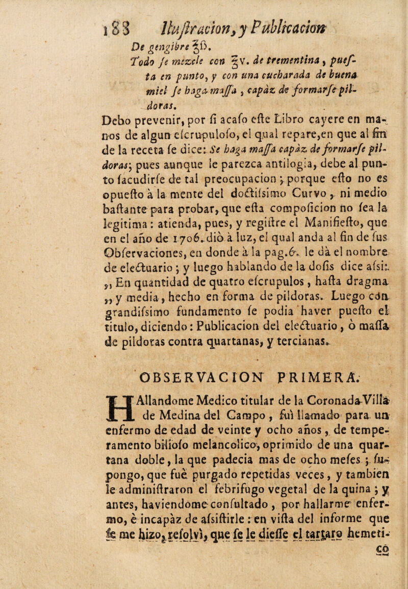 De gtngtbre'ífi. *Todo Je mezcle con gv. de trementina , puef- ta en punto, y con una cucharada de buena miel je bag&tmjfa , capaz de formarfepil¬ doras. Debo prevenir, por íi acafo eñe Libro cayere en ma¬ nos de algún cícrupulofo, el qual repare,en que al fin de !a receta íe dice: «S*<? baga majfa capaz de formarfe pil¬ doras, pues aunque ¡e parezca antilogía, debe al pun¬ to íacudirfe de tai preocupación ; porque eño no es opuefto a la mente del dodiísimo Curvo , ni medio bañante para probar, que efta compoficion no fea la legitima : atienda, pues, y regiñre el Manifiefto, que en el año de 1706-dió.a luz, el qual anda a! fin de fus Obfervaciones, en donde a la p.ag.év le da el nombre de eleduario ; y luego hablando de la doíis dice afsi:. En quantidad de quatro eícrupulos , ha ña dragma „ y media, hecho en forma de pildoras. Luego eda gandiísimo fundamento íe podía haver pueño el titulo, diciendo: Publicación del eleftuario, ó mafia de pildoras contra quartanas, y tercianas*. • -* OBSERVACION PRIMERA. HAliándome Medico titular de la CoronadaVillá? de Medina del Campo , fui llamado para, un enfermo de edad de veinte y ocho años, de tempe¬ ramento bilíoío melancólico, oprimido de una quar- tana doble, la que padecía mas de ocho mefes ; (a± pongo, que fue purgado repetidas veces, y también le adminiñraron el febrífugo vegetal de la quina ; y antes, haviendomeconfultado , por hallarme enfer¬ mo, é incapaz de aísiftirle : en viña del informe que fe me hizo, re|oj[yi, que fe le diefle el tardar© hemeti-