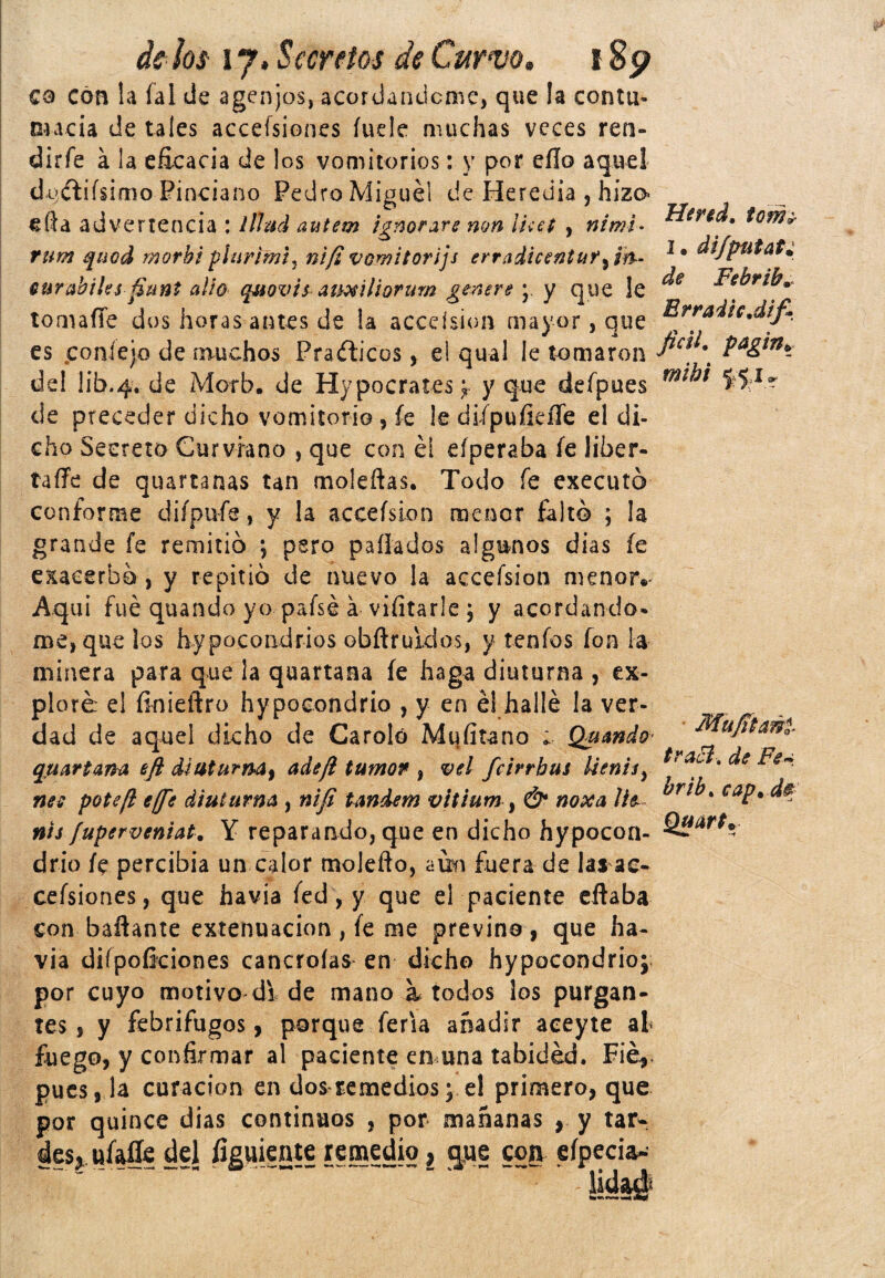 co con la íal de agenjos, acordándome, que la contu¬ macia de tales accesiones íude muchas veces ren- dirfe á la eficacia de los vomitorios: y por eílo aquel di>ítifsimo Pinciano Pedro Miguel de Heredia , hizo efta advertencia : lllud autem ignorare non íuet , ni mi - rum quod morbi piar ¡mi, ni/i vomitorijs erradicentuf^m- ourabiks funt alio quovis auxilioruw genere ; y que le tomaflfe dos horas antes de !a acceísion mayor, que es poníejo de muchos Prácticos, ei qual le tomaron del lib.4. de Morb. de Hypocrates; y que defpues de preceder dicho vomitorio , fe le difpuíicíTe el di¬ cho Secreto Curviano , que con él eíperaba íe líber- taffe de quartanas tan moleñas. Todo fe executó conforme diípufe, y la acceísion menor falto ; la grande íe remitió \ pero paliados algunos dias íe exacerbó , y repitió de nuevo la acceísion menor.* Aquí fue quando yo pafsé á viíitarle ; y acordando* me, que los hypocondrios obflrukios, y teñios fon la minera para que ¡a quartana íe haga diuturna , ex¬ ploré el íinieftro hypocondrio , y en él hallé la ver¬ dad de aquel dicho de Carolo Mufítano Quando quartam eji diuturm9 ade/l tumor, vel feirrbus Uenis¡ nee poteft effe diuturna , nifi tándem vitium , & noxa lie~ nts fuperveniat. Y reparando, que en dicho hypocon¬ drio íe percibía un calor molefto, aún fuera de las ae- ceísiones, que havia íed, y que el paciente eftaba con bañante extenuación, íe me previno, que ha¬ via diípoíkiones cancroías en dicho hypocondrio; por cuyo motivo di de mano a. todos los purgan¬ tes, y febrífugos, porque feria añadir aceyte al fuego, y confirmar al paciente en una tabidéd. Fié, pues, la curación en dos remedios; e! primero, que por quince dias continuos , por mañanas , y tar^; des, uíaffe del figuiente remedio, <|ue con eípecia- Hertd, tom¿ 1. di/putat: de Febrib. Brradic.difi ficil. pagin» mibi Mufiml traed. de Fe~ brib. cap. d# Quurt%