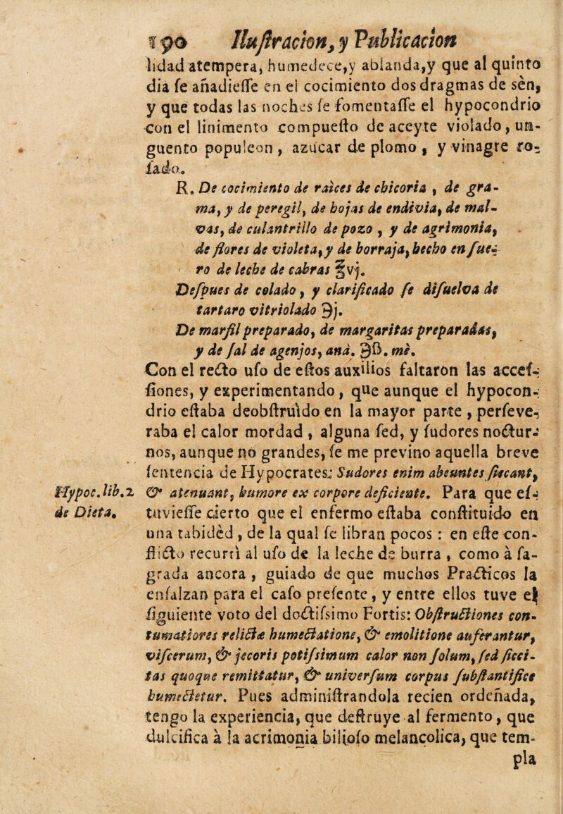 f 90 Hujlrackn, y Publicación lidad atempera, humedece,y ablanda,y que al quinto dia fe añadiefle en e¡ cocimiento dos dragmas de sen, y que todas las noches íe fomentafle el hypocondrio con el linimento compuefto de aceyte violado, un¬ güento populeón, azúcar de plomo , y vinagre ro¬ lada. R# De cocimiento de ralees de chicoria , de gra¬ ma ¡1 y de per¿gil, de hojas de endtvia, de mal- vas} de culantrillo de pozo , y de agrimonia, de flores de violeta ,y de borraja} hecho en fue* ro de leche de cabras De [pues de colado, y clarificado fe difuelva de tártaro vit y solado 9j. De marfil preparado, de margaritas preparadas, y de Jal de agenjosy and. Con el reíto ufo de ellos auxilios faltaron las acceí-; fiones, y experimentando, que aunque el hypoconn drio citaba deobftruido en la mayor parte , perfeve-; raba el calor mordad , alguna fed, y fudores noctur¬ nos, aunque no grandes, fe me previno aquella breve íenteneja de Hypocrates; Sudores enim absuntes fiecant^ i~fypoc.lib.TL O* atenuarte, humare ex corpore deficiente. Para que eí~ de Dieta* tirviefíe cierto que el enfermo eflaba conftituido en una tahided , de la qual fe libran pocos: en elle con¬ flicto recurrí al ufo de la leche de burra , como á fa- grada ancora , guiado de que muchos Prácticos la enfalzan para el cafo prefeote , y entre ellos tuve e| flguiente voto del doítifsimo Fortis: ObftruEliones con- tumaflores relifiee hume&ationey & emolítione auferantur, vifcsruniy & jeccris potifsimum calor non Jolum^fed fice i - tas quoque remitfatur} Ó* univerfum Corpus fubftantifice bumfletur. Pues adminiftrandola recien ordeñada* tengo la experiencia, que deftruye al fermento, que dulcifica á !a acrimonia biíioío melancólica, que tem-