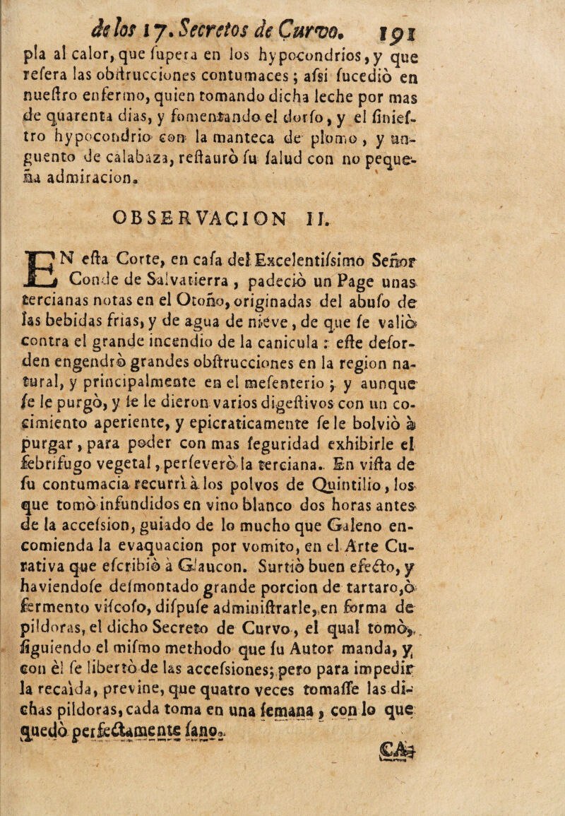 pía al calor, que fupera en los hypocondríos,y que refera las obstrucciones contumaces; afsi íucedió en nueflro enfermo, quien tomando dicha leche por mas de quarenta dias, y fomentando el dorio, y el linief- tro hypocoridrio con la manteca de plpmo , y un¬ güento de calabaza, reftauró fu íalud con no peque¬ ña admiración. OBSERVACION II. N efta Corte, en cafa deí Excelentísimo Señor -5 ^ Conde de Salvatierra , padeció un Page unas tercianas notas en el Otoño, originadas del abufo de ías bebidas frías, y de agua de niéve, de que fe valia contra el grande incendio de la canícula : eñe defor- den engendró grandes obftrucciones en la región na¬ tural, y principalmente en el mefenterio ¿ y aunque /e le purgó, y íe le dieron varios digeftivos con un co¬ cimiento aperiente, y epicraticamente fe le bolvió h purgar, para poder con mas feguridad exhibirle el febrífugo vegetal , perfevereda terciana.. En vifta de fu contumacia recurrí a. los polvos de Quintilio, los que tomó infundidos en vino blanco dos horas antes de la acceísion, guiado de lo mucho que Galeno en¬ comienda la evaquacion por vomito, en el Arte Cu¬ rativa que efcribió á GJaucon. Surtió buen efeélo, y haviendofe defmontado grande porción de tártaro,e fermento vifcofo, difpufe admimftrarle3en forma de pildoras, el dicho Secreto de Curvo, el qual tomó* íiguiendo el mifmo methodo que íu Autor manda, y¡ con éí fe libertó de las aceefsiones;pero para impedir la recaída, previne, que qqatfo veces tomafle las diw