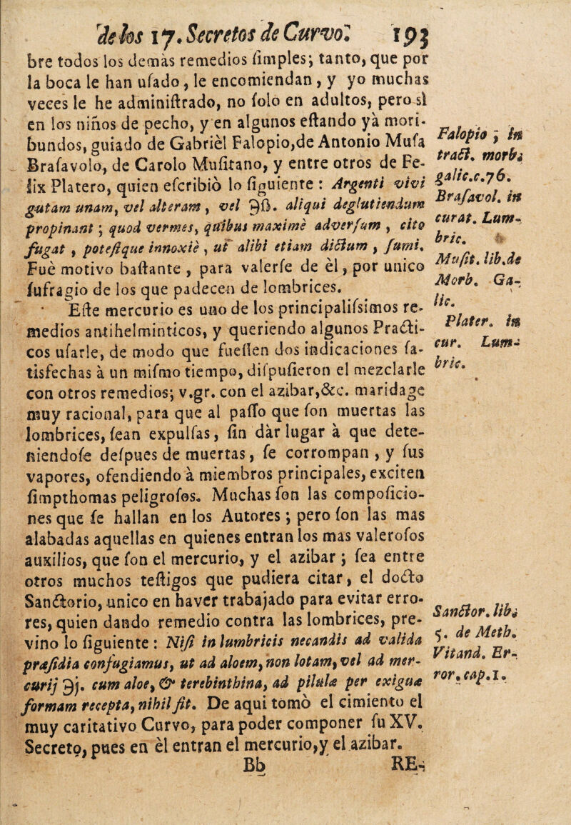 bre todos los demás remedios limpies; tanto, que por la boca le han ufado, le encomiendan, y yo muchas veces le he adminiftrado, no folo en adultos, pero si en los niños de pecho, y en algunos eftando ya mori¬ bundos, guiado de Gabriel Falopio,de Antonio Muía . Brafavolo, de Carolo Mufitano, y entre otros de Fé¬ lix Platero, quien efcribió lo figuiente : Argent't viví gutam unamy vd alterar® , vel 90* aliqui deglutiendum propinant ; quod vermes y qtiibus máxime adverfum , cito Jvgat f pote fique inttoxié , ut ali&i etiam diSfaim , fumi% Fue motivo bailante , para valerfe de él, por único íufragio de los que padecen de lombrices. * Me mercurio es uno de los principalísimos re¬ medios antihelmínticos, y queriendo algunos Fraíl¬ eos ufarle, de modo que fuellen dos indicaciones (a- tisfechas á un mifmo tiempo, diípufieron el mezclarle con otros remedios; v.gr. con el azibar,&c. maridage niuy racional, para que al paíTo que fon muertas las lombrices, fean expulías, fin dar lugar á que dete- niendoíe defpues de muertas, fe corrompan , y fus vapores, ofendiendo á miembros principales, exciten fimpthomas peligrofes. Muchas fon las compoficio- nes que fe hallan en los Autores; pero fon las mas alabadas aquellas en quienes entran los mas valerofos auxilios, que fon el mercurio* y el azibar ; fea entre otros muchos teíligos que pudiera citar, el doío Saníorio, único en haver trabajado para evitar erro- res, quien dando remedio contra las lombrices, pre¬ vino lo figuiente: Nifi inlumbricis necandis ad valida prajidia confugiamus, ut ad aloem^non ¡otam^vel ad mer- curij 9j. cum aloe9& terebintbina, ad ptiula per exigua formam recepta, nibilfit% De aquí tomo el cimiento el muy caritativo Curvo* para poder componer fu XV. Secreto, pues en él entran el mercurio,y el azibar. '** Bb RE-; Fahpio j in traói. morbi galic.c.76. Brafavoh itt curato Lum- bricm Mufit. Ub.de Morh« Ga- lic. Plater. i® cur. Lum- hrk* Sanílor. Ufa 5. de Meth. Vttand. Er¬ ror* cap .1.