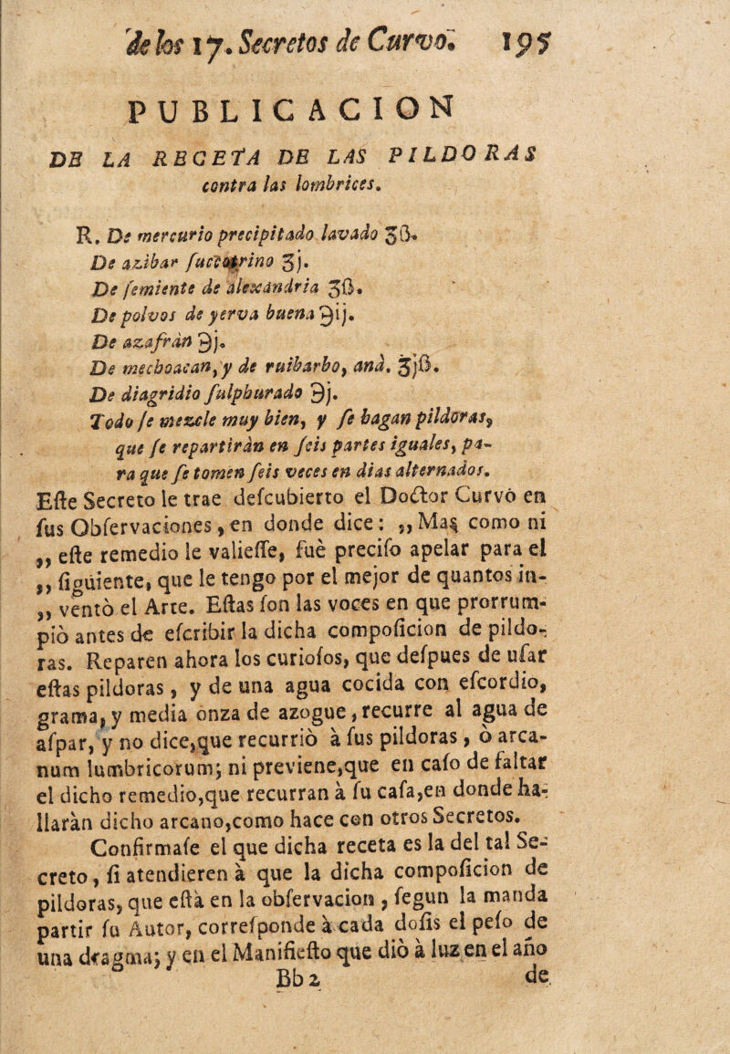 PUBLICACION DB LA RBGEfA DE LAS PILDORAS contra las lombrices. R. De mercurio precipitado lavado JO* De azibar fuccoérino gj. De femiente de álexandria 5Ü« De polvos de y erva buena De azafrán De mecboacan}y de ruibarbo, and. 3jfí. De diagridio fulph tirado 9j. Todo ¡s mezcle muy bien, y fe bagan pildoras9 que fe repartirán en Jéis partes iguales, pa¬ ra que fe tomen feis veces en dias alternados. Efte Secreto le trae defcubierto el Doítor Curvó en íus Obfervaciones , en donde dice ¡ como ni n efte remedio le valieffe, fue precifo apelar para el íigúiente, que le tengo por el mejor de quantos in- „ vento el Arte, Eftas ion las voces en que prorrum¬ pió antes ck eícribir la dicha compoíicion de pildo¬ ras. Reparen ahora los curiofos, que deípues de ufar eftas pildoras , y de una agua cocida con efcordio, grama, y media onza de azogue, recurre al agua de afpar, y no dice}que recurrió a fus pildoras} o arca- nutrí lumbricorum; ni previene,que en cafo de faltar el dicho remedio,que recurran á lu cafaren donde ha-: liaran dicho arcano,como hace con otros Secretos. Confírmale el que dicha receta es la del tal Se¬ creto , íi atendieran á que la dicha compoficion de pildoras, que efta en la obfervacion , fegun la manda partir fu Autor, correíponde a cada doíis el pefo de una des orna, y cu el Manifiefto que dio a luz en el ano Bbz de