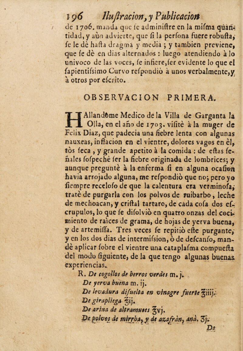 de 1706. manda que íe adminiftre en la miíma qúári- tidad, y aun advierte, que fi la perfona fuere robufta, fe le dé harta dragma y media ; y también previene, que íe dé en dias alternados: luego atendiendo a lo univoco de las voces, íe infiere,íer evidente lo que el fapientifsimo Curvo refpondió á unos verbalmente,y a otros por eícrito. OBSERVACION PRIMERA. H Aliándome Medico de la Villa de Garganta la Olla, en el año de 1703. vifité á la muger de Félix Diaz, que padecía una fiebre lenta con algunas nauxeas, inflación en el vientre, dolores vagos en él, tos íeca , y grande apetito á la comida : de eftas íe- ñales foípeché íer la fiebre originada de lombrices1, y aunque pregunté a la enferma fi en alguna ocaíioa havia arrojado alguna, me refpondió que noj pero yo íiempre receloío de que la calentura esa verminofaí traté de purgarla con los polvos de ruibarbo , leche de mechoacan,y criflal tártaro, de cada cofa dos ef- crupulos, lo que íe difolvió en quatro onzas del cocí* miento de raíces de grama, de hojas de yerva buena, y de artemifla. Tres veces fe repitió efte purgante,' y en los dos dias de intermifsion,ó de defcanfo, man¬ dé aplicar íobre el vientre una cataplafma compuerta del modo íiguiente, de la que tengo algunas buenas experiencias. R. De cogollos de berros ver Íes m. j. De yerva buena m. ij. De levadura difuelta en vinagre fuerte §¡iij; De gir,apliega ?ij. De arim de altramutes §vj¿ De polvos de tnirrbayy. de a&afrány ana- 3j, De