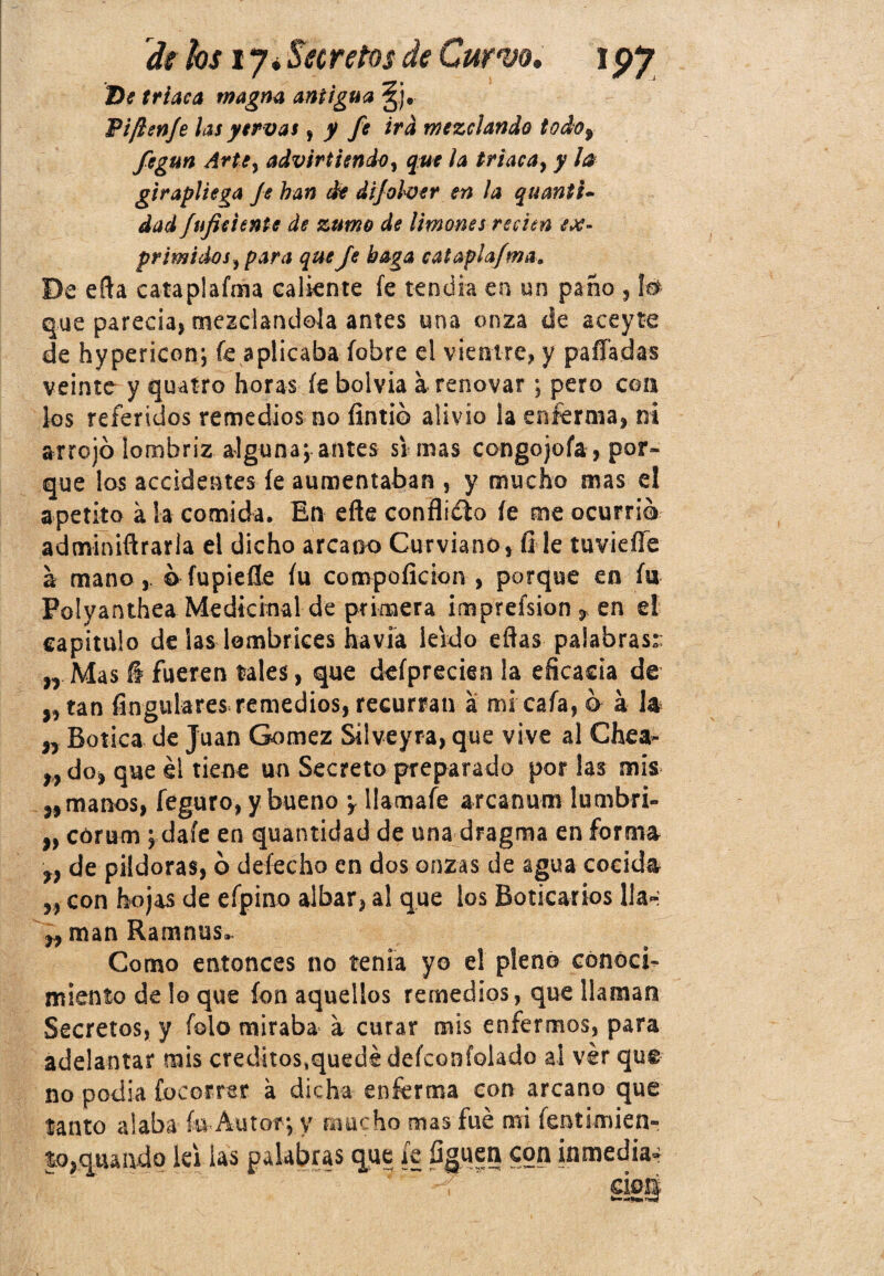 Di triaca magna antigua §j» Pifien/e las ytrvas, y fe ira mezclando todo, fegun Arte, advirtiendo, que la triaca, y la girapliega Je han de dijolver en la quantl- dad JufkUnte de zumo de limones recien ex¬ primidos, para que Je baga cataplafma. De efta cataplafma caliente fe tendía en un paño , lo que parecía, mezclándola antes una onza de aceyte de hypericon; fe aplicaba íobre el vientre, y paila das veinte y quatro horas fe bolvia a renovar ; pero con los referidos remedios no Íintió alivio la enferma, ni arrojó lombriz alguna; antes si mas congojoía, por¬ que los accidentes fe aumentaban , y mucho mas el apetito a la comida. En eñe conflidlo fe me ocurrió adminiftrarla el dicho arcano Curviano, íi le tuvieííe a mano, ó fupieUe fu conapoíicion , porque en fu Polyanthea Medicinal de primera impreísion, en el capitulo de las lombrices ha vía leído eftas palabras:: „ Mas § fueren tales, que defprecien la eficacia de ,, tan Angulares remedios, recurran á mi cafa, ó a 1* „ Botica de Juan Gómez Silveyra, que vive al Chea- „ do, que él tiene un Secreto preparado por las mis „ manos, feguro, y bueno y Uamafe arcanum lumbri- „ corum ; daíe en quantidad de una dragma en forma „ de pildoras, ó defecho en dos onzas de agua cocida „ con hojas de efpino albar, al que los Boticarios 11a- ,, man Ramnus. Como entonces no tenia yo el pleno conocí- miento de lo que ion aquellos remedios, que llaman Secretos, y folo miraba a curar mis enfermos, para adelantar mis créditos,quedé defconfolado al ver que no podía focorrsr a dicha enferma con arcano que tanto alaba fu Autor; y mucho mas fue mi fentimien- |o,quando lefias palabras qtte fe Agüen con inmedia¿