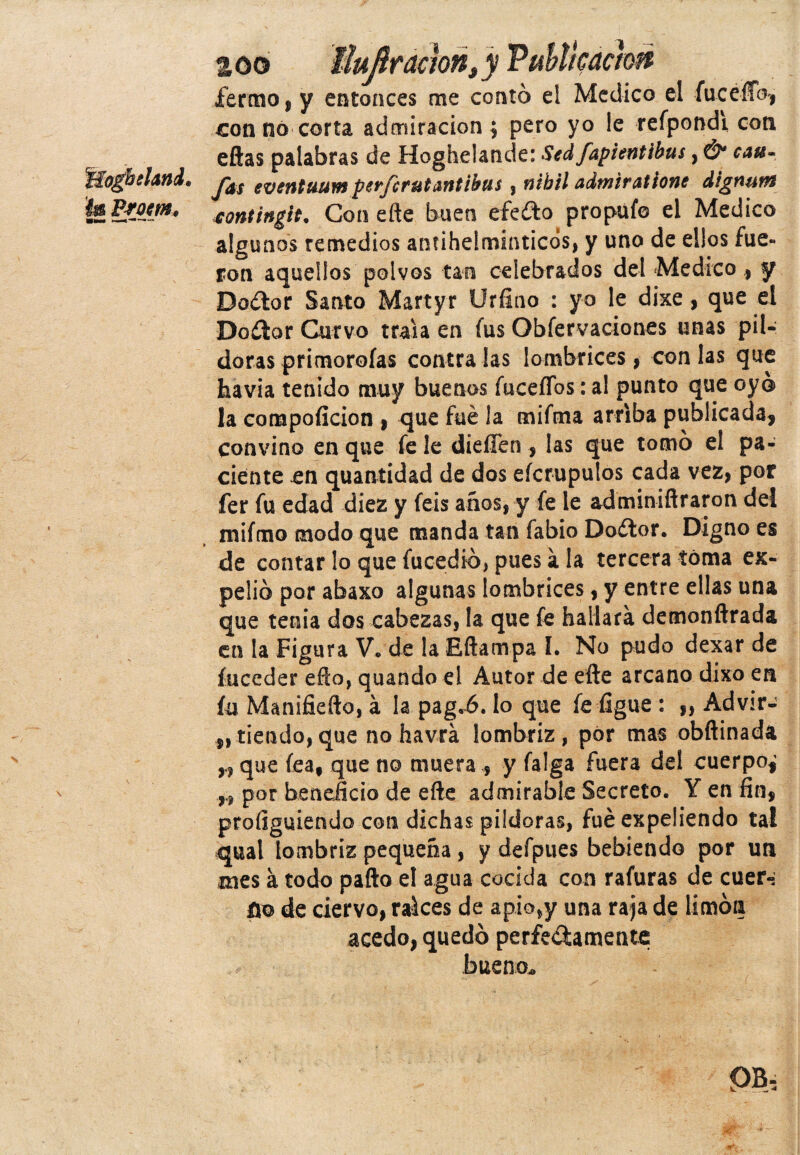 zoo liujítaclon„y Publicación iermo, y entonces me contó el Medico el fueelfo, con no corta admiración $ pero yo le refpondi con eftas palabras de Hoghelande: Stdfapientibus, & cau- Jas eventuum perferutantibus , nibil admiratíone dignutn sontingit. Con efte buen efe do propufo el Medico algunos remedios antihelmínticos, y uno de ellos fue¬ ron aquellos polvos tan celebrados del Medico , y Dodor Santo Martyr Urfino : yo le dixe, que el Dodor Curvo traía en fus Obfervaciones unas pil¬ doras primoroías contra las lombrices, con las que havia tenido muy buenos fuceflbs: al punto que oyó la compoficion * que fue la miftna arriba publicada, convino en que fe le dieffen , las que tomó el pa¬ ciente en quantidad de dos eferuputos cada vez, por fer fu edad diez y íeis años, y fe le adminiñraron del mifmo modo que manda tan fabio Dodor. Digno es de contar lo que fucedió, pues á la tercera toma ex¬ pelió por abaxo algunas lombrices, y entre ellas una que tenia dos cabezas, la que fe hallara demonftrada en la Figura V* de la Eftampa I. No pudo dexar de íuceder efto, quando el Autor de elle arcano dixo en la Manifiefto, á la pag.6. lo que fe ligue : ,, Advir- „tiendo,que no havrá lombriz, por mas obftinadá que fea, que no muera , y falga fuera del cuerpo^ por beneficio de efte admirable Secreto. Y en fin, proílguiendo con dichas pildoras, fue expeliendo tal qual lombriz pequeña, y defpues bebiendo por un mes a todo paila el agua cocida con rafuras de cuer-* ño de ciervo, ralees de apio,y una raja de limón acedo, quedó perfe&amente bueno.
