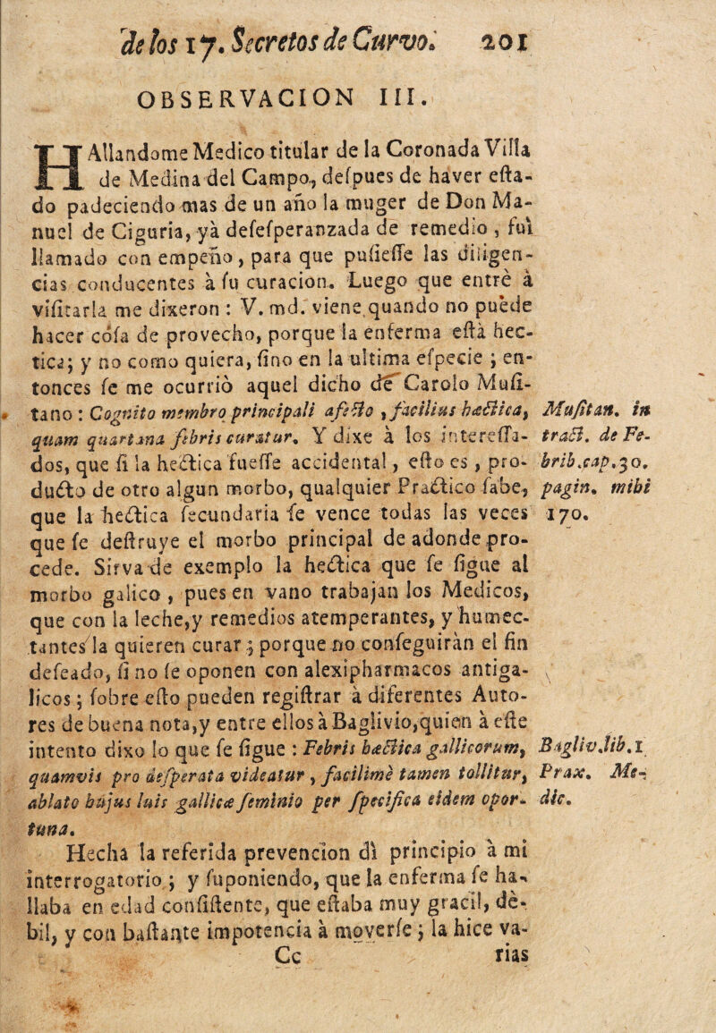 OBSERVACION III. H Aliándome Medico titular de la Coronada Villa de Medina del Campo., defpues de haver efta- do padeciéndolas de un año !a muger de Don Ma¬ nuel de Ciguria, ya defefperanzada de remedio , fui llamado con empeño, para que puíiefle las diligen¬ cias conducentes a Cu curación. Luego que entré á viíitarla me dixeron : V. md. viene quando no puede hacer cofa de provecho, porque la enferma eftá hec- tica; y no corno quiera, fino en la ultima efpecie ; en¬ tonces fe me ocurrió aquel dicho de Carolo Mufi- tanc»: Cognito mtmbro principali afilio , facilius híiíhca} quam quartana ftbrit cuta! ur. Y djxe a los i n te refia¬ dos, que fi la heffica íueíTe accidenta!, efto es, pro- duéto de otro algún morbo, qualquier Praítico fábe, que la deífica fecundaria fe vence todas ¡as veces que fe deftruye el morbo principal de adonde pro¬ cede. Sirva de exemplo la heítica que fe figue al morbo gálico , pues en vano trabajan los Médicos, que con la leche,y remedios atemperantes, y humec¬ ta ntesda quieren curar .; porque no confeguirán el fin defeado, íi no íe oponen con alexipharnucos antiga- licos; fobrecílo pueden regiftrar á diferentes Auto¬ res de buena nota,y entre ellos á Baglivio,quien a eñe intento dixo lo que fe figue : Febris baBica gallhoruta, quamvis pro defperata videatur, facilime tattieti tollitur^ ablato bájus luis gailicaJeminto per fpeeifica eidem opor. tuna. Hecha la referida prevención di principio a mi interrogatorio ; y fuponiendo, que la enferma fe ha-, liaba en edad confidente, que efiaba muy grácil, dé¬ bil, y con bañante impotencia á moverle; la hice va- Cc fias Majitan. itt tra&. de Fe- brib.cap.30. pagin. nitbi I70. Biglivjib.i Prax. Me¬ die.
