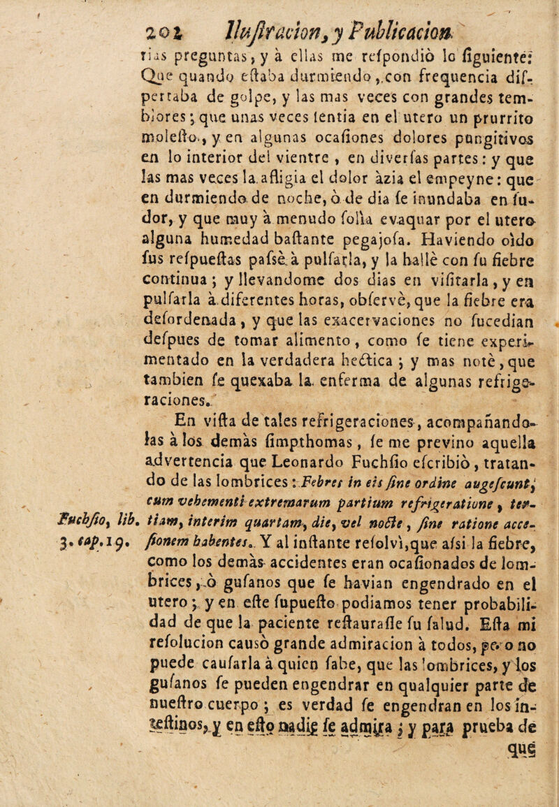 201 Uujlramn, y Publicación, tus preguntas» y á ellas me refpondió le figuienté: Qi» e quando citaba durmiendocon frequencia dif- perraba de golpe, y las mas veces con grandes tem¬ blores; que unas veces lentia en el útero un prurrito moleilo., y en algunas ocafiones dolores pungitivos en lo interior dei vientre , en diverfas partes: y que las mas veces la.afligía el dolor azia el empeyne: que en durmiendo de noche, ó de día íe inundaba en fu- dor, y que muy a menudo folia evaquar por el útero alguna humedad bailante pegajoía, Haviendo oído fus reípueftas pafsóa puifada, y la hallé con fu fiebre continua ; y llevándome dos dias en vifirarla , y en pulfarla a. diferentes horas, obfervé, que ¡a fiebre era defordenada , y que las exacervaciones no fucedian defpties de tomar alimento, como fe tiene experi¬ mentado en la verdadera heética ; y mas noté,que también fe quexaba la enferma de algunas refrige¬ raciones. En vifta de tales refrigeraciones , acompañándo¬ las álos demas fimpthomas, íe me previno aquella advertencia que Leonardo Fuchfio eferibió, tratan¬ do de las lombrices iFebret in eis fíne oráme auge/cunt^ cutn vebementi extremarum partitm refrigeratione , te&- fucbftOy libt tiam} interim quartainy die} vel no Pie , fine ratione acce- 3. cap,iy. fíonem habentes. Y al inflante reíolvi,que aísi la fiebre, como los demás accidentes eran ocafionados de lom¬ brices , ó gufanos que fe havian engendrado en el útero \ y en efte Tupueflo podíamos tener probabili¬ dad de que la paciente reftauraíle fu íalud. Efta mi refolucion causó grande admiración a todos, pe» o no puede cauíarla á quien fabe, que las lombrices, y ios guíanos fe pueden engendrar en qualquier parte de nueflro cuerpo ; es verdad fe engendran en losin- teftinos, y en eflo aadig fe admira} y prueba de