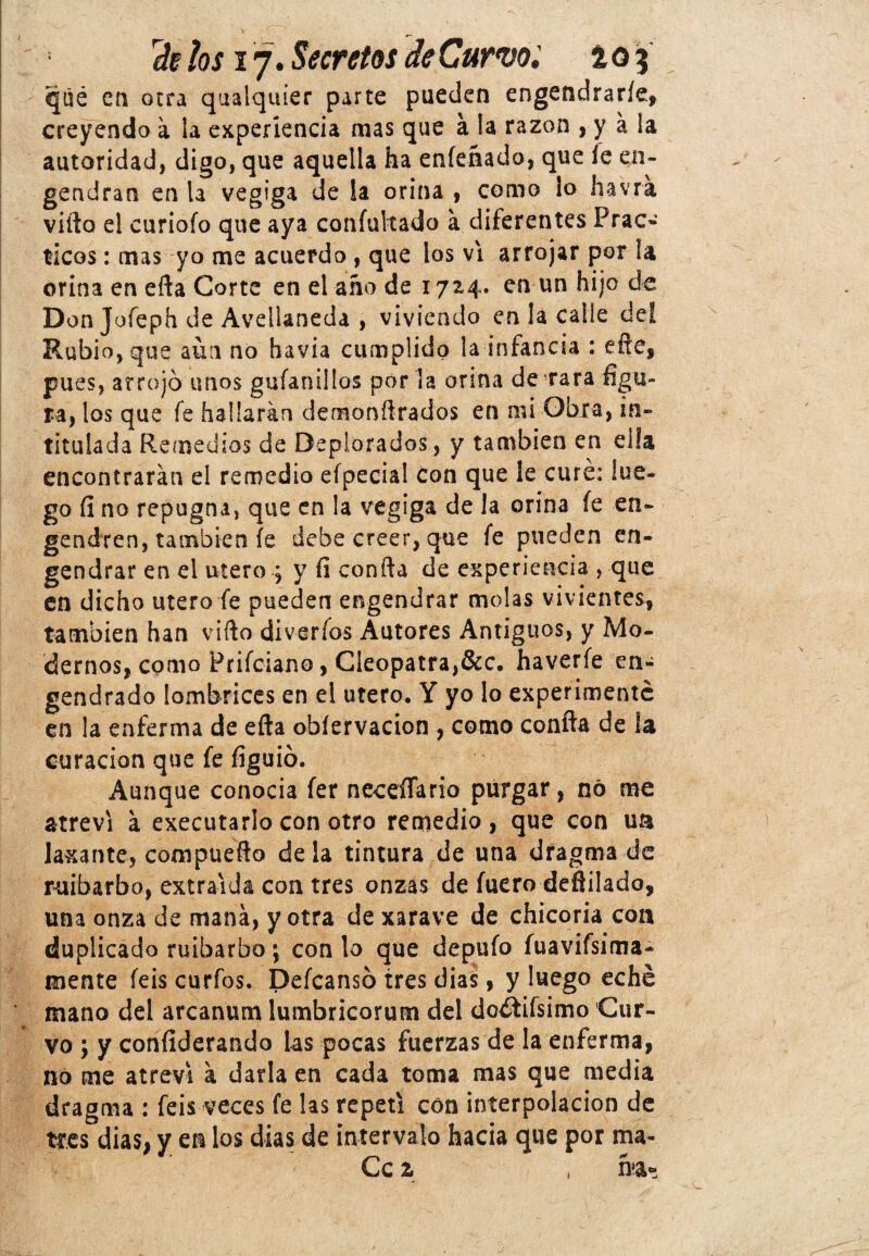 qué en otra qualquier parte pueden engendrarle, creyendo a la experiencia mas que á la razón , y á la autoridad, digo, que aquella ha enfenado, que íe en¬ gendran en la vegiga de la orina , como lo havra villa el curiofo que aya confultado a diferentes Prác¬ ticos : mas yo me acuerdo , que los vi arrojar por la orina en ella Corte en el año de 1724. en un hijo de Don Jofeph de Avellaneda , viviendo en la calle deí Rubio, que aun no havia cumplido la infancia : eñe, pues, arrojó unos guíanillos por la orina de rara figu¬ ra, los que fe hallarán demonílrados en mi Obra, in¬ titulada Remedios de Deplorados, y también en ella encontrarán el remedio efpecia! con que le curé: lue¬ go fi no repugna, que en la vegiga de la orina íe en¬ gendren, también íe debe creer, que fe pueden en¬ gendrar en el útero ¿ y fi confia de experiencia , que en dicho útero fe pueden engendrar molas vivientes, también han vifto diveríos Autores Antiguos, y Mo¬ dernos, como Prifciano, Cleopatra,&c. haverfe en¬ gendrado lombrices en el útero. Y yo lo experimente en la enferma de efta obíervacion , como confia de la curación que fe figuió. Aunque conocia fer neceíTario purgar, nó me atreví á executarlo con otro remedio, que con un laxante, compueño déla tintura de una dragma de ruibarbo, extraída con tres onzas de fuero deflilado, una onza de maná, y otra de xarave de chicoria con duplicado ruibarbo; con lo que depufo fuavifsima- mente feis curfos. Defcansó tres dias, y luego eché mano del arcanum lumbricorum del dodtifsimo Cur¬ vo ; y conílderando las pocas fuerzas de la enferma, no me atreví á darla en cada toma mas que media dragma : feis veces fe las repetí con interpolación de tres dias, y en los dias de intervalo hacia que por ma- Ce z , h>a*