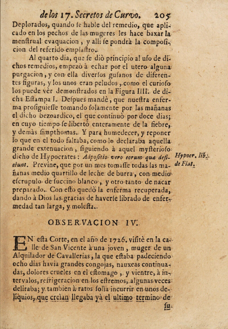 Deplorados, quando íc hable del remedio, que apli-: cado en los pechos de ¡as mugeres Ies hace baxarla menflrual evaquacion , y allí fe pondrá la compofi^; clon del referido empiaftro.. Ai quarto día, que fe dio principio a! ufo de di¬ chos remedios, empezó á echar por el útero alguna^ purgación s y com ella diveríos guíanos de-diferen¬ tes figuras, y los unos eran peludos,,como el curiofo los puede ver demonfirados en la Figura lili, de di¬ cha Eftampa R Defpües mandé, que nuefira enfer¬ ma profiguieíle tomando folamentc por ¡as mañanas el dicho bezoardico, el que continuó pordoce diasj en cuyo tiempo fe libertó enteramente de !a fiebre,, y demás fimpthoniase Y para humedecer, y reponer lo que en ei todo faltaba, corno io declaraba aquella* grande extenuación , figuiendo á aquel myfteríofcM dicho de Hy poetares: Adpofítio' mro eorum qu& def¡- Tíypütr* émt. Previne, que por un mes tomaíle tcdas las ma- * ñañas medio quartülo de teche, de burra, con medio4 efcrupulo defuccino blanco , y otro tanto de macar preparado*. Con efto quedó la enferma recuperada,, dando á Dios las gracias de haveríe librado de enfer«r medad tan larga, y molefta*. OBSERVACION IV¡ EN efta Corte, en el año de 1726. vifíté en la ca¬ lle de San Vicente á una joven , muger de un Alquilador de Cavallerias, la que eftaba padeciendo> ocho dias ha vía grandes congojas, nauxeas continua-; das, dolores crueles en el efiomagó ,, y vientre, á in«r tervalos, reífigeracion en los efiremos, algunas veces- deliraba; y también a ratos folia incurrir en unos de«; pqu¡os,,que creían Jkgaba ya el ultimo terminote fl|4