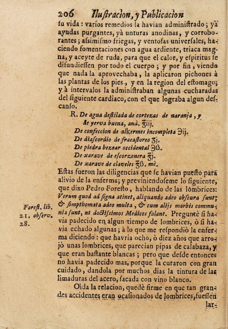 fa vida : varios remedios la havian adminiftrado; ya ayudas purgantes, ya unturas anodinas, y corrobo-: rantes; afsimifmo friegas, y ventolas univerlales, ha-: ciendo fomentaciones con agua ardiente, triaca mag¬ na, y aceyte de ruda, para que el calor, y efpiritus fe difundieíTen por todo el cuerpo ; y por fin , viendo que nada la aprovechaba, la aplicaron pichones á las plantas de los pies ., y en la región del eftomagoj y a intervalos la adminiftraban algunas cucharadas del figuiente cardiaco* con el que lograba algún def- canío. De agua defttlada de cortezas de naranja , y de yerva buena, and. §i ij. De confección de alkermes incompleta 9ije De diafcordio de fracaftoreo 3j, De piedra bezoar occidental 9íi* De xarave de efcorzonera 5j, De xarave de claveles §0. me. Eftas fueron las diligenciasque le havian puéffó para alivio de la enferma; y previniendofeme lo figuíente, que dixo Pedro Forefio, hablando de ¡as lómbrices: Verum quod ad figna atinety alienando adeo obfcura funt; Fore/i. lib. & fimP^omata adeo multa , & cum alijs morbis commui obferv* dofáifsimos Médicos falant. Pregunté fi ha-? v*a Padecido en^ algún tiempo de lombrices, ó fi ha-- via echado algunas; á lo que me relpondió la enfer-i ma diciendo: que havria ocho, ó diez años que arro^ jo unas lombrices, que parecían pipas de calabaza, y; que eran bañante blancas; pero que defde entonces no havia padecido mas* porque la curaron con gran cuidado, dándola por muchos dias la tintura de las limaduras del acero, lacada con vino blanco. Oída la relación, quedé firme en que tan gran-, .des accidente^ gran ocaíionados de lombrices,fueííétf lar^