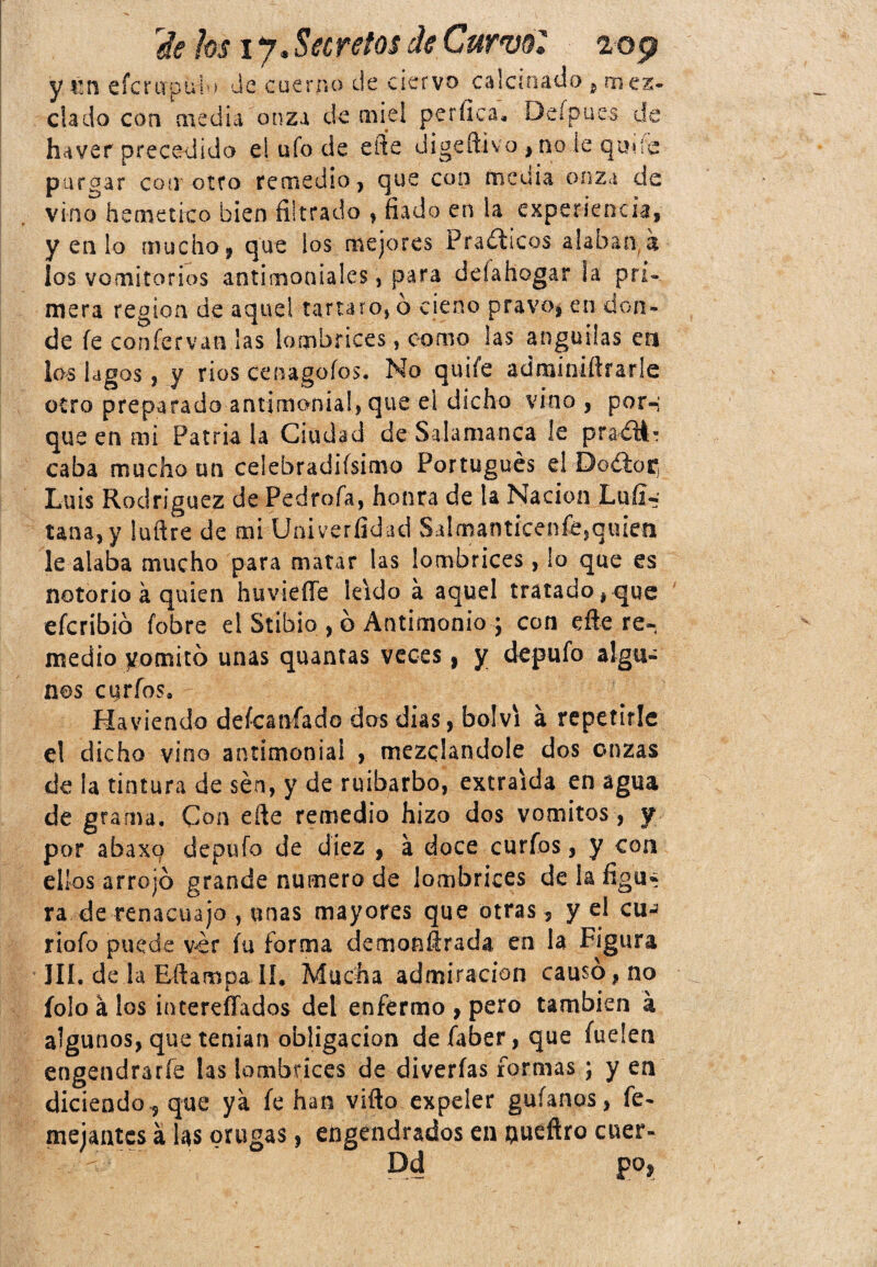 y m eícriipuio Je cuerno de ciervo calculado , mez¬ clado con medía onza de miel perfica, Del pues de haver precedido e! ufo de eiíe digeftivo * no le quue purgar con otro remedio, que con media onza de vino hemético bien filtrado , fiado en la experiencia, y en lo mucho, que los mejores Prácticos alaban a los vomitorios antimoniales, para ddahogar la pri¬ mera región de aquel tartaro* ó cieno pravo, en don¬ de fe confervan las lombrices, como las anguilas en los lagos, y rios cenagofos. No quife admíniftfarle otro preparado antimonial, que el dicho vino , por-i que en mi Patria la Ciudad de Salamanca le praéít- caba mucho un celebradifsimo Portugués e! Doélor, Luis Rodríguez de Pedrofa, honra de la Nación Luíi-' tana, y luftre de mi Univerfidad Sa!manticenfesqiu*en le alaba mucho para matar las lombrices, lo que es notorio a quien huvieffe leído á aquel tratado, que eferibió fobre el Stibio , ó Antimonio ; con efte re¬ medio yomitó unas quantas veces, y depufo algu¬ nos curios, Haviendo defeanfado dos dias, bolvi á repetirle el dicho vino antimonial , mezclándole dos onzas de la tintura de sen, y de ruibarbo, extraída en agua de grama. Con efte remedio hizo dos vómitos, f por abaxg depufo de diez , a doce curios, y coa ellos arrojó grande numero de lombrices de la figu¿ ra de renacuajo , unas mayores que otras, y el cu-* riofo puede ver íu forma demonfirada en la Figura III. de la Efiampa II, Mucha admiración causó, no folo á los intereffados del enfermo , pero también á algunos, que tenían obligación de faber, que hielen engendrarle las lombrices de diverías formas ; y en diciendo., que ya fe han vifto expeler guíanos, fe- mejantcs á las orugas, engendrados en flueftro cuer- - Dd po.