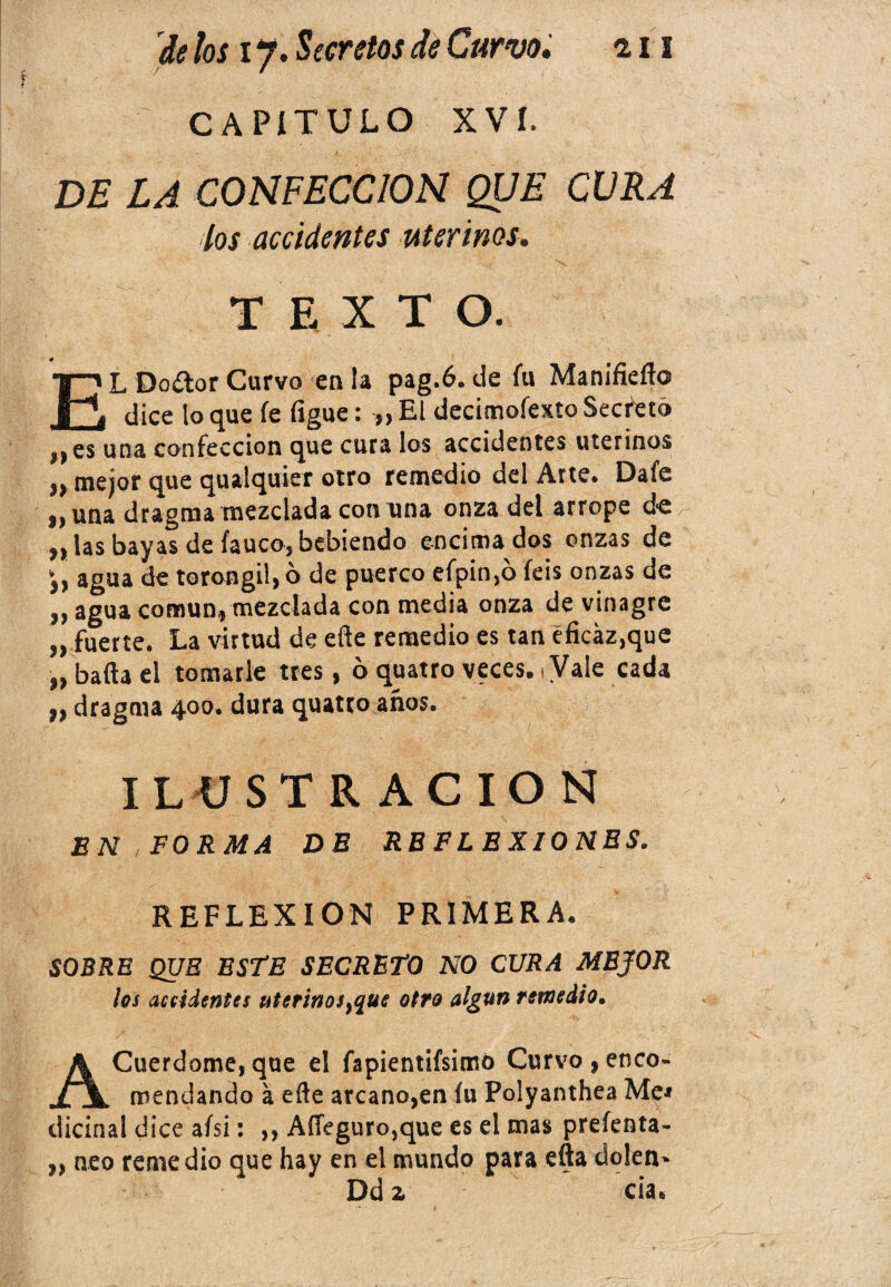 CAPÍTULO xví. DE LA CONFECCION QUE CURA los accidentes uterinos. TEXTO. EL Doítor Curvo en la pag.6. de íu Manifiefto dice lo que fe ligue: „ El decimofexto Secfeto nes una confección que cura los accidentes uterinos „ mejor que qualquier otro remedio del Arte. Dafe „una dragma mezclada con una onza del arrope de „ las bayas de lauco, bebiendo encimados onzas de agua de torongil,ó de puerco efpin,6 íeis onzas de i} agua común» mezclada con media onza de vinagre „ fuerte. La virtud de eñe remedio es tan eficáz,que „ baña el tomarle tres, ó quatro veces, i Vale cada „ dragma 400. dura quatto años. ILUSTRACION EN FORMA DE REFLEXIONES. REFLEXION PRIMERA. SOBRE QUE ESTE SECRETO NO CURA MEJOR les accidentes uterinos }quc otro algún remedio. ACuerdome,que el fapientifsimó Curvo,enco¬ mendando a eñe arcano,en íu Polyanthea Me* dicinal dice aísi: „ Affeguro,que es el mas prefenta- ,, neo remedio que hay en el mundo para efta dolen- Dd z cia.