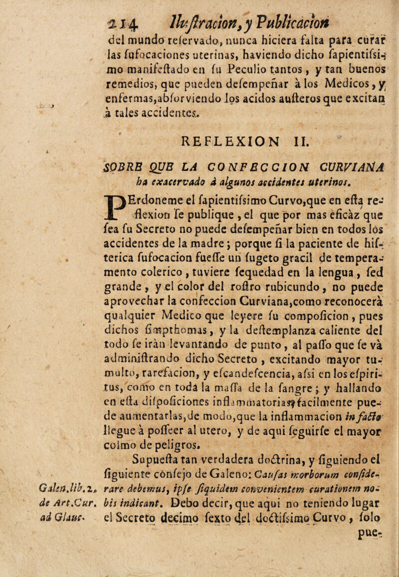, j/.: ,J * Gdmjib.z» de Art.Cur* ai Gime* ■214. lhjlracmn, y Publicación del mundo reíervado, nunca hiciera falta para curar las fufocaciones uterinas, haviendo dicho fapientifsw mo marufeftado en fu Peculio tantos, y tan buenos remedios, que pueden deíempeñar á los Médicos, y enfermas,abforviendo ios ácidos auíleros que excitan .a tales accidentes,. REFLEXION II. SOBRE QUE LA CONFEC CION CURVIAHA ha exacervado d algunos accidentes uterinos. PErdoneme el fapientifs¡mt>Curvotque en effa re¬ flexión fe publique , el que por mas eficaz que fea fu Secreto no puede deíempeñar bien en todos los accidentes de la madre; porque fi la paciente de hií* terica fufocacion fuelle un íugeto grácil de tempera¬ mento colérico , tuviere fequedad en la lengua , fed grande, y el color del roflro rubicundo f no puede aprovechar la confección Curvíana,como reconocerá qualquier Medico que leyere fu compoficion, pues dichos fimpthomas, y la deflemplanza caliente del todo fe irán levantando de punto, al paffo que fe va adminiñrando dicho Secreto , excitando mayor tu¬ multo, rarefacion, y eícandeícencia, afsi en los eípiri- tus, como en toda la mafia de la fangre; y hallando en ella diipoiicion.es inflamaiatoriasffacilmente pue¬ de aumentarlaSjde modo,que la inflammacion infaflo llegue á poífeer al útero, y de aquí feguirfe el mayor colmo de peligros* Supuefta tan verdadera doífrina, y figuiendo el íiguiente cónfejo de Galeno; Caufas fvorborum confíde-, vare debemus} ip/e Jiquidem sonvenientem curationem no¿ bis indicant. Debo decir, que aqui no teniendo lugar el Secreto décimo fexto dei dodtifiimq Curvo, íolo P“--