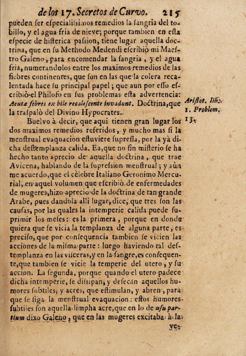 puedan fer efpecialifsimos remedios la íangria del to-í billo, y el agua fria de nieve, porque también en eíla efpecie dehifterica pafsion, tiene lugar aquella doc¬ trina, que en fu Méthodo Medendi eferibio mi Maef- tro Galeno, para encomendar la fangria , y el agua fria, numerándolos entre los máximos remedios de las fiebres continentes, que fon en las queda colera reca¬ lentada hace fu principal papel; que aun por eíTo ef- crib¡6*el Philofo en fus problemas efta advertencia: Acuta feotes ex hile recale Je ente invadunt. Doctrina,que Arifl°t. Jihj- la traípaló del Divino Hypocrates^ I# Buelvo a decir, que aqui tienen gran Jugarlos I3.V dos máximos remedios referidos , y mucho mas fi la menftrual evaquacion eftuviere fuprefla, per la ya di- cha deftemplanza calida. Ea,que no fin miñerio fe ha hecho tanto aprecio de* aquella' doctrina , que trae Avicena, hablando de la Íuprefsion menflrua!; y aun me acuerdo,que el célebre Italiano Gerónimo Mercu¿ riaH emaquel volumen que eferibio de enfermedades de mugeres,hizo apreció le la doctrina dé tan grande Arabe, pues dandbia allí lugar,dice, que tres fon las caufas, por las quales la intemperie' calida puede fu- primir los mefes:: es la primera, porque en donde quiera que fe vicia la templanza de alguna parte, es; precifo, que por coníéquencia también íe vicien las acciones de la miíma/parte : luego haviendotai def- templanza en larviíceras,y en Iafangre,e$coníequcn- te,que también fe vicie la temperie dei útero, y fu acción. La fegunda* porque quando el útero padece* dicha intemperie, íe diísipanj y defecan aquellos hu* mores fnbtilesi y acres* que eñimulan, y abren , para» que íe íiga la menfltual evaquacion : e£tos humores» fybtües fon aquella limpha acre,que en lo de ufupar- Uum dixq Galeno , que en las mugeres excitaba, á¿fai