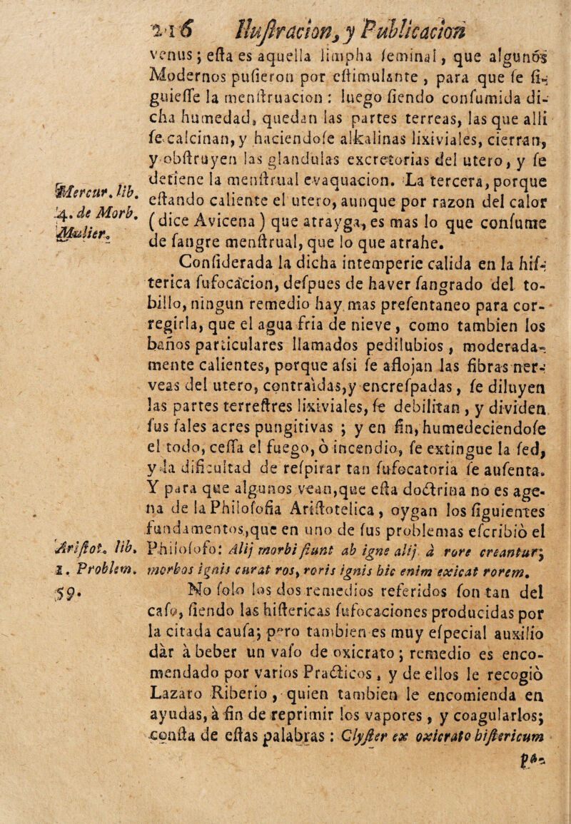 %>Iersiw. ¡ib. J4. de Morb. Mulhrt Afiftoh ¡ib» 2. Frobkm* $ 9* 0. -1 Huftractm, y Publicación venus; eña es aquella limpha íeminaí, que algunos Modernos pulieron por cftimulsnte , para que fe fi«¡ guiefle la menftruacion : luego íiendo confumida di¬ cha humedad* quedan las partes terreas, las que allí feea!cinan,y haciendoíe aifcalinas lixivíales, cierran, y obñriiyen las glándulas excretorias cíe! útero, y fe detiene la menftrual evaquacion. La tercera, porque citando caliente el útero, aunque por razón del calor (dice Avicena) que atrayga, es mas lo que coníunte de fangre menftrtu!, que ¡o que atrahe. Coníiderada la dicha intemperie calida en la hif~; tenca fufocá'cion, defpues de haver fangrado del to¬ billo, ningún remedio hay mas prefentaneo para cor¬ regirla, que el agua fría de nieve , como también los baños particulares llamados pedilubios, moderada¬ mente calientes, porque afsi fe aflojan las fibras ner-: veas dei mero, contraídas,y encrefpadas, fe diluyen las partes terreftres lixivíales, fe debilitan , y dividen fus fales acres pungitivas ; y en fin, humedeciendofe el todo, ceña e! fuego, ó incendio, fe extingue la fed, y la dificultad de reípirar tan mfecatoria fe aufenta. Y p¿ra que algunos vean,que efta doctrina no es age* na de iaPhiiofofia Aríítotelica, oygan los íiguientes fundamentos,que en uno de fus problemas efcribió el Pniioíofo: Alij morbifiunt ah igne alij- d rore creAntur\ morbos ¡gnu cur'at ros> roris ignis bic enim exicat rorem. No fofo los dos remedios referidos fon tan del cafo, fiendo las hi(lencas fufocaciones producidas por la citada caufa; pf>ro también es muy eípecial auxilio dar a beber un vaío de oxicrato; remedio es enco¬ mendado por varios Pradicos, y de ellos le recogió Lazara Riberio ,* quien también le encomienda en ayudas, a fín de reprimir los vapores, y coagularlos; coaita de eflas palabras ; Qlyfier ex oxicrato hiftericum